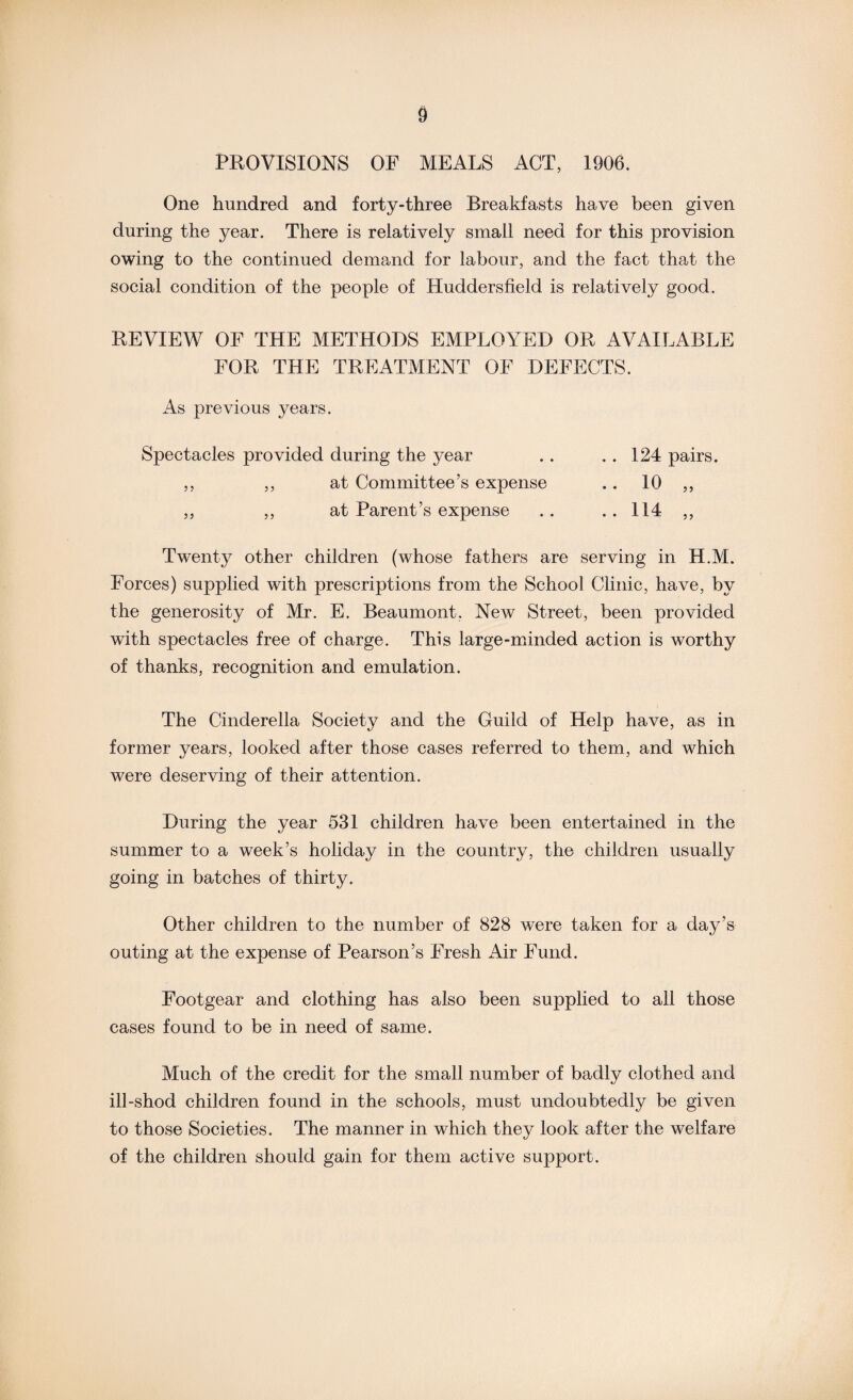 PROVISIONS OF MEALS ACT, 1906. One hundred and forty-three Breakfasts have been given during the year. There is relatively small need for this provision owing to the continued demand for labour, and the fact that the social condition of the people of Huddersfield is relatively good. REVIEW OF THE METHODS EMPLOYED OR AVAILABLE FOR THE TREATMENT OF DEFECTS. As previous years. Spectacles provided during the year . . . . 124 pairs. ,, ,, at Committee’s expense .. 10 ,, ,, ,, at Parent’s expense .. .. 114 ,, Twenty other children (whose fathers are serving in H.M. Forces) supplied with prescriptions from the School Clinic, have, by the generosity of Mr. E. Beaumont, New Street, been provided with spectacles free of charge. This large-minded action is worthy of thanks, recognition and emulation. The Cinderella Society and the Guild of Help have, as in former years, looked after those cases referred to them, and which were deserving of their attention. During the year 531 children have been entertained in the summer to a week’s holiday in the country, the children usually going in batches of thirty. Other children to the number of 828 were taken for a day’s outing at the expense of Pearson’s Fresh Air Fund. Footgear and clothing has also been supplied to all those cases found to be in need of same. Much of the credit for the small number of badly clothed and ill-shod children found in the schools, must undoubtedly be given to those Societies. The manner in which they look after the welfare of the children should gain for them active support.