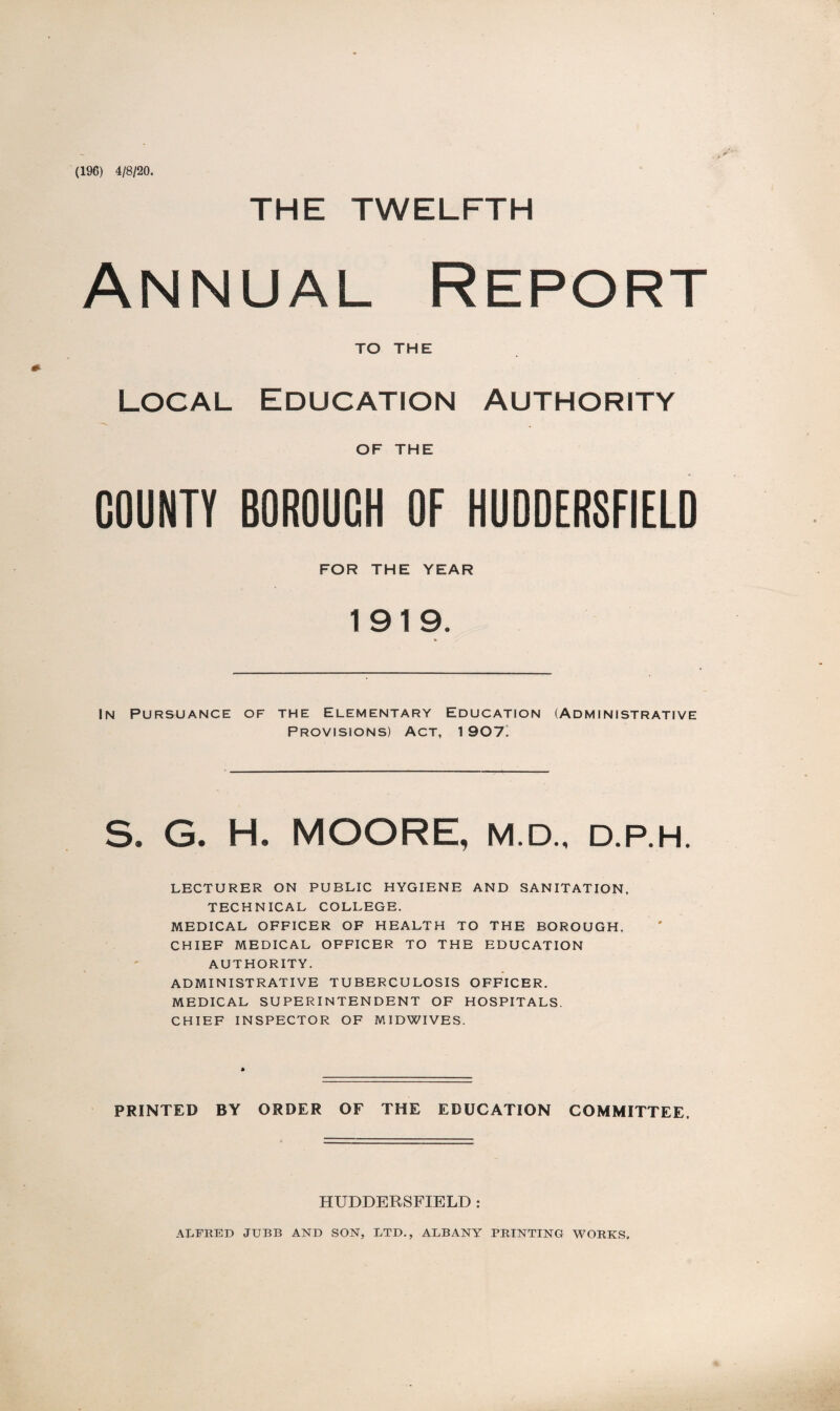 (196) 4/8/20. THE TWELFTH Annual Report TO THE Local Education Authority OF THE COUNTY BOROUCH OF HUDDERSFIELD FOR THE YEAR 1919. In Pursuance of the Elementary Education (Administrative Provisions) Act, 1907. S. G. H. MOORE, M.D., d.p.h. LECTURER ON PUBLIC HYGIENE AND SANITATION. TECHNICAL COLLEGE. MEDICAL OFFICER OF HEALTH TO THE BOROUGH. CHIEF MEDICAL OFFICER TO THE EDUCATION AUTHORITY. ADMINISTRATIVE TUBERCULOSIS OFFICER. MEDICAL SUPERINTENDENT OF HOSPITALS. CHIEF INSPECTOR OF MIDWIVES. PRINTED BY ORDER OF THE EDUCATION COMMITTEE. HUDDERSFIELD : ALFRED JTJBB AND SON, LTD., ALBANY PRINTING WORKS.