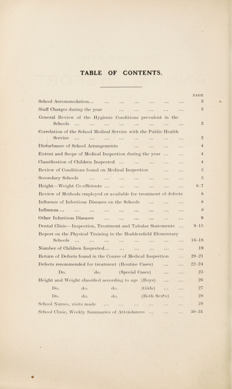 TABLE OF CONTENTS. School Accommodation... Staff Charges during the year General Review of the Hygienic Conditions prevalent in the Schools ... ... ... ... ... ... ... .. Correlation of the School Medical Service with the Public Health Service Disturbance of School Arrangements Extent and Scope of Medical Inspection during the year ... Classification of Children Inspected ... Review of Conditions found on Medical Inspection Secondary Schools ... ...' Height—Weight Co-efficients ... Review of Methods employed or available for treatment of defects Influence of Infectious Diseases on the Schools Influenza... ... ... ... ... ... ... ... .. Other Infectious Diseases Dental Clinic—Inspection, Treatment and Tabular Statements .. Report on the Physical Training in the Huddersfield Elementary Schools Number of Children Inspected... Return of Defects found in the Course of Medical Inspection Defects recommended for treatment (Routine Cases) Do. do. (Special Cases) Height and Weight classified according to age (Boys) Do. do. do. (Girls) Do. do. do. (Both Sexbs) School Nurses, visits made School Clinic, Weekly Summaries of Attendances ... PAGE 3 3 3 3 4 4 4 5 5 6-7 8 8 9 9 9-15 16-18 19 20-21 22-24 25 26 27 28 29 30-31