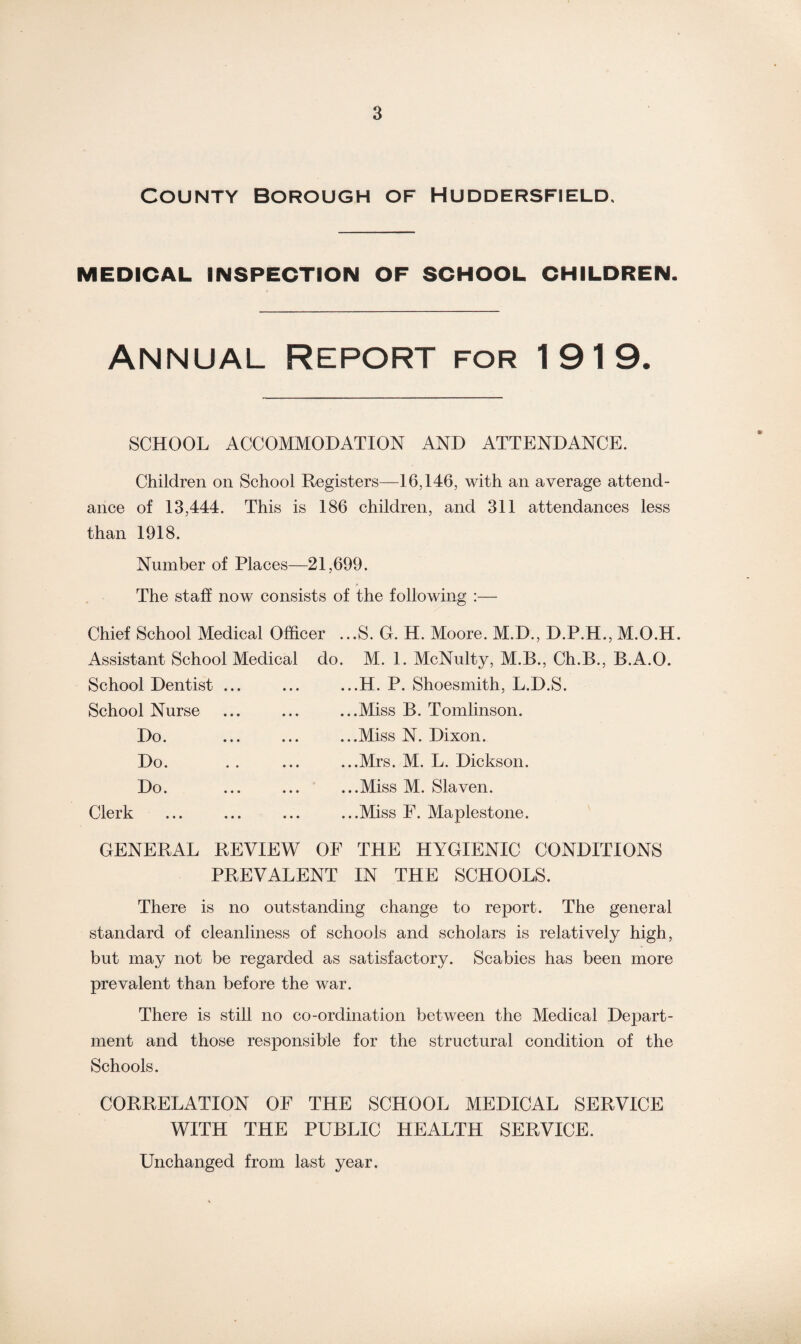 County Borough of Huddersfield, MEDICAL INSPECTION OF SCHOOL CHILDREN. Annual report for 1919. SCHOOL ACCOMMODATION AND ATTENDANCE. Children on School Registers—16,146, with an average attend¬ ance of 13,444. This is 186 children, and 311 attendances less than 1918. Number of Places—21,699. The staff now consists of the following :— Chief School Medical Officer Assistant School Medical do School Dentist ... School Nurse Do. Do. Do. Clerk ...S. G. H. Moore. M.D., D.P.H., M.O.H. . M. 1. McNulty, M.B., Ch.B., B.A.O. ...H. P. Shoesmith, L.D.S. ...Miss B. Tomlinson. ...Miss N. Dixon. ...Mrs. M. L. Dickson. ...Miss M. Slaven. ...Miss F. Maplestone. GENERAL REVIEW OF THE HYGIENIC CONDITIONS PREVALENT IN THE SCHOOLS. There is no outstanding change to report. The general standard of cleanliness of schools and scholars is relatively high, but may not be regarded as satisfactory. Scabies has been more prevalent than before the war. There is still no co-ordination between the Medical Depart¬ ment and those responsible for the structural condition of the Schools. CORRELATION OF THE SCHOOL MEDICAL SERVICE WITH THE PUBLIC HEALTH SERVICE. Unchanged from last year.