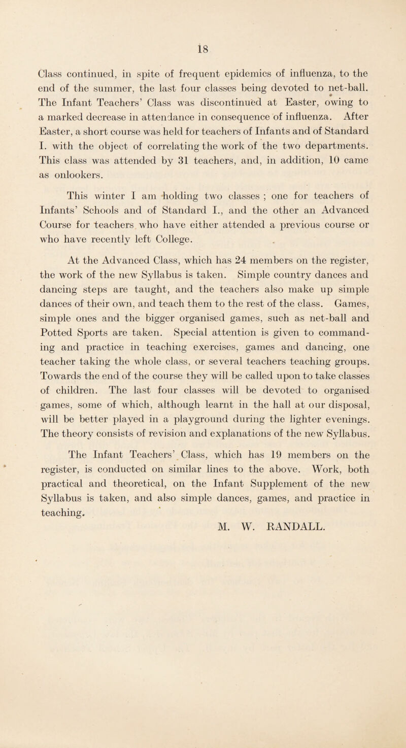 Class continued, in spite of frequent epidemics of influenza, to the end of the summer, the last four classes being devoted to net-ball. The Infant Teachers’ Class was discontinued at Easter, owing to a marked decrease in attendance in consequence of influenza. After Easter, a short course was held for teachers of Infants and of Standard I. with the object of correlating the work of the two departments. This class was attended by 31 teachers, and, in addition, 10 came as onlookers. This winter I am holding two classes ; one for teachers of Infants’ Schools and of Standard I., and the other an Advanced Course for teachers who have either attended a previous course or who have recently left College. At the Advanced Class, which has 24 members on the register, the work of the new Syllabus is taken. Simple country dances and dancing steps are taught, and the teachers also make up simple dances of their own, and teach them to the rest of the class. Games, simple ones and the bigger organised games, such as net-ball and Potted Sports are taken. Special attention is given to command¬ ing and practice in teaching exercises, games and dancing, one teacher taking the whole class, or several teachers teaching groups. Towards the end of the course they will be called upon to take classes of children. The last four classes will be devoted to organised games, some of which, although learnt in the hall at our disposal, will be better played in a playground during the lighter evenings. The theory consists of revision and explanations of the new Syllabus. The Infant Teachers’ Class, which has 19 members on the register, is conducted on similar lines to the above. Work, both practical and theoretical, on the Infant Supplement of the new Syllabus is taken, and also simple dances, games, and practice in teaching. M. W. PANDALL.
