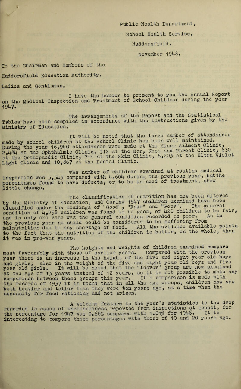 Public Health Department, School Health Service, Huddersfield. November 1948* To the Chairman and Members of the Huddersfield Education Authority. Ladies and Gentlemen, I have the honour to present to you the Annual Report on the Medical Inspection and Treatment of School Children during the year 1947. The arrangements of the Report and the Statistical Tables have been compiled in accordance with the instructions given by the Ministry of Education. It will be noted that the large number of attendances made by school children at the School Clinic has been well maintained. During the year 16,940 attendances were made at the Minor Ailment Clinic, 2,484 at the Ophthalmic Clinic, 312 at the Ear,.Nose and Throat Clinic, 630 at the Orthopaedic Clinic, 711 at the Skin.Clinic, 8,203 at the Ultra Viole Light Clinic and 10,867 at the Dental Clinic. The number of children examined at routine medical inspection was 3>543 compared with 4?604 during the previous year, but the percentages found to have defects, or to be in need of treatment, show little change. The classification of nutrition has now been altered by the Ministry of Education, and during 1947 children examined have been classified under the headings of Good, Pair and Poor,. The general . condition of 4>258 children was found to be good, of 420 children to be icir, and in only one case was the general condition recorded as poor. As in the previous year no child could be considered to bo suffering from malnutrition due to any shortage of food. All the evidence available points to the fact that the nutrition of the children is better, on the whole, than it was in pre-war years. The heights and weights of children examined compare most favourably with those of earlier years. Compared with the previous year there is an increase in the height of the five and eight year old boys and girls; also in the weight of the five and eight year old boys and five year old girls. It will bo noted that the leaver group arc now examined at the age of 13 years instead of 12 years, so it is not possible to make any comparison between these groups this year. If a comparison is made with the records of 1937 it is found that in all the age groups, children now are both heavier and tailor than they wore ten years ago, at a time when the necessity for food rationing had not arisen. A welcome feature in the year’s statistics is the drop recorded in cases of uncleanliness reported from inspections at school, for the percentage for 1947 was 0,68% compared with 1.01% for 1946. It is interesting to compare these percentages with those of 10 and 20 years ago.