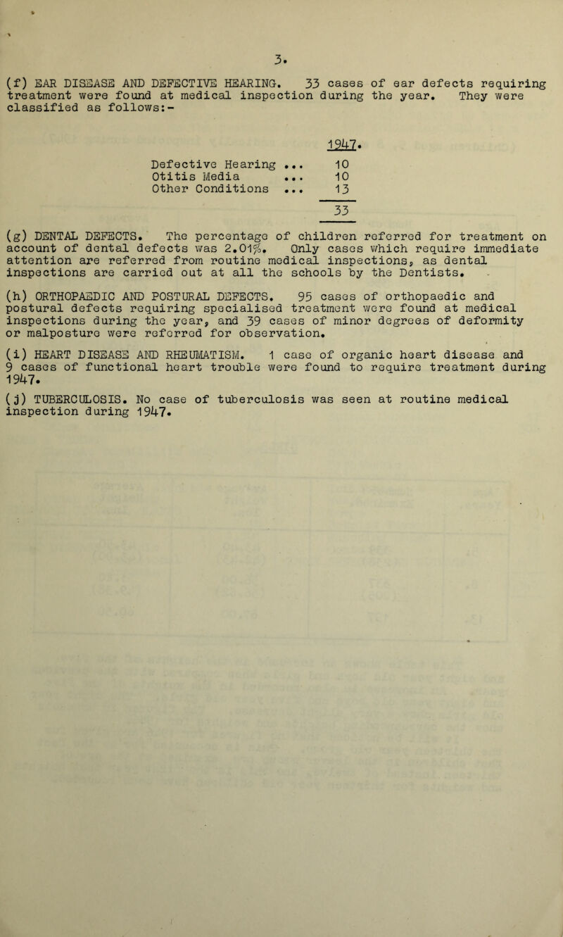 (f) EAR DISEASE AND DEFECTIVE HEARING. 33 cases of ear defects requiring treatment were found at medical inspection during the year. They were classified as follows:- 1241. Defective Hearing ... 10 Otitis Media ... 10 Other Conditions ... 13 33 (g) DENTAL DEFECTS. The percentage of children referred for treatment on account of dental defects was 2.01%. Only cases v/hich require immediate attention are referred from routine medical inspections* as dental inspections are carried out at all the schools hy the Dentists. (h) ORTHOPAEDIC AND POSTURAL DEFECTS. 93 cases of orthopaedic and postural defects requiring specialised treatment were found at medical inspections during the year, and 39 cases of minor degrees of deformity or malposture were referred for observation. (i) HEART DISEASE AND RHEUMATISM. 1 case of organic heart disease and 9 cases of functional heart trouble were found to require treatment during 1947. (j) TUBERCULOSIS. No case of tuberculosis was seen at routine medical inspection during 1947.