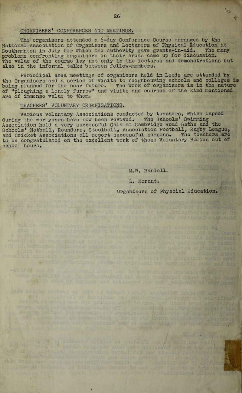 ORGANISERS’ CONFERENCES AND MEETINGS. The organisers attended a 6-day Conference Course arranged by the National Association of Organisers and Lecturers of Physical Education at Southampton in July for which the Authority gave grants-in-aid. The many problems confronting organisers in their areas came up for discussion. The value of the course lay not only in the lectures and demonstrations but also in the informal talks between fellow'-members. Periodical area meetings of organisers held in Leeds are attended by the Organisers and a series of visits to neighbouring schools and colleges is being planned for the near future. The work of organisers is in the nature of ploughing a lonely furrow and visits and courses of the kind mentioned are of immense value to them, TEACHERS’ VOLUNTARY ORGANISATIONS. Various voluntary Associations conducted by teachers, which lapsed during the war years have now been revived. The Schools’ Swimming Association held a very successful Gala at Cambridge Road Baths and tho Schools’ Netball, Rounders, Stoolball, Association Football, Rugby Loaguo, and Cricket Associations all report successful seasons. The teachers are to be congratulated on tho excellent work of these Voluntary Bodies out of school hours. M,W, Rand allc L. Morant0 Organisers of Physcial Education,