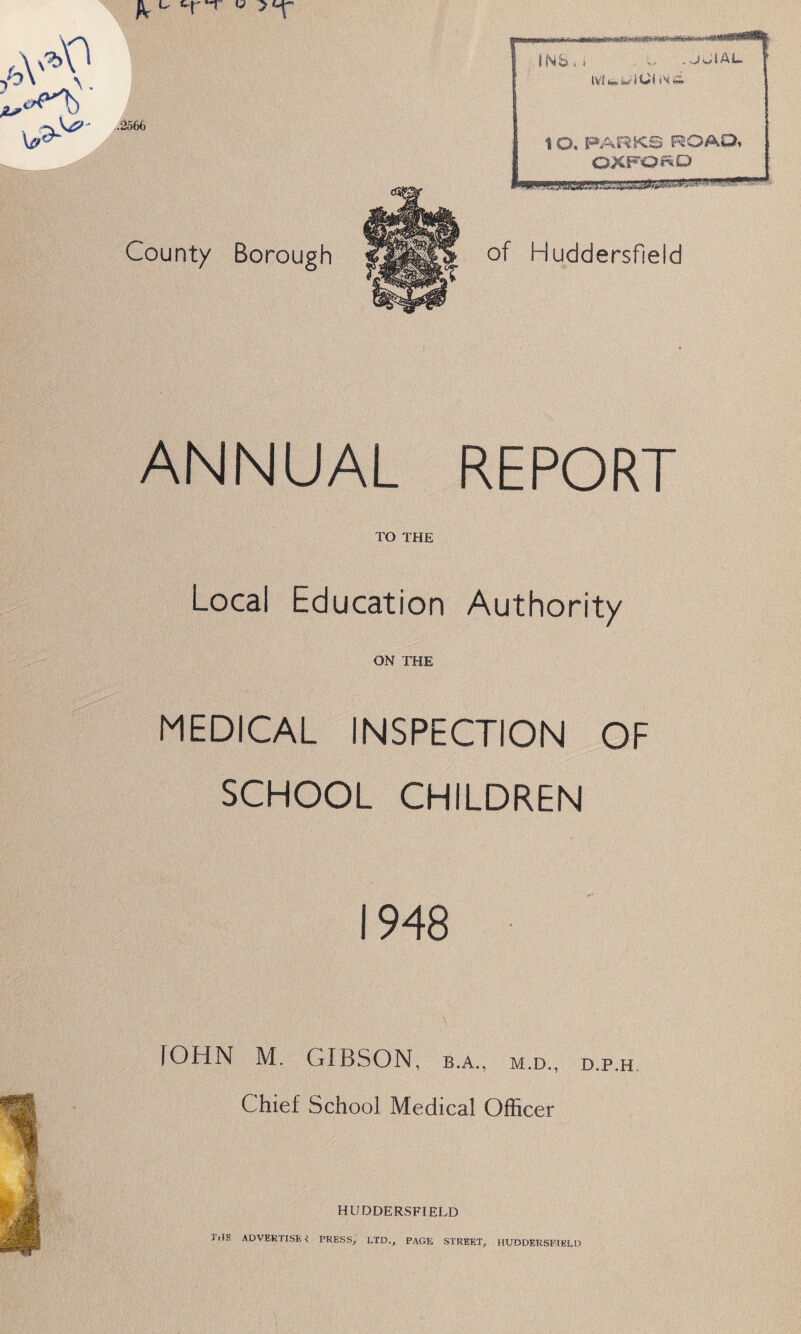 County Borough of Huddersfield ANNUAL REPORT TO THE Local Education Authority ON THE MEDICAL INSPECTION OF SCHOOL CHILDREN 1948 JOHN M. GIBSON, b.a., m.d., d.p.h Chief School Medical Officer HUDDERSFIELD THE ADVERTISE i PRESS, I.TD., PAGE STREET, HUDDERSFIELD
