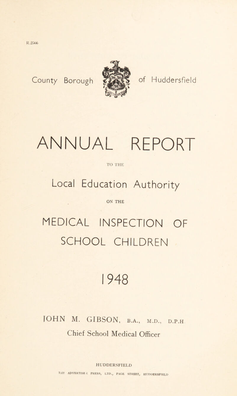 R.2566 County Borough of Huddersfield ANNUAL REPORT TO THE Local Education Authority ON THE MEDICAL INSPECTION OF SCHOOL CHILDREN 1948 fOHN M. GIBSON, b.a., m.d., d.p.h Chief School Medical Officer HUDDERSFIELD