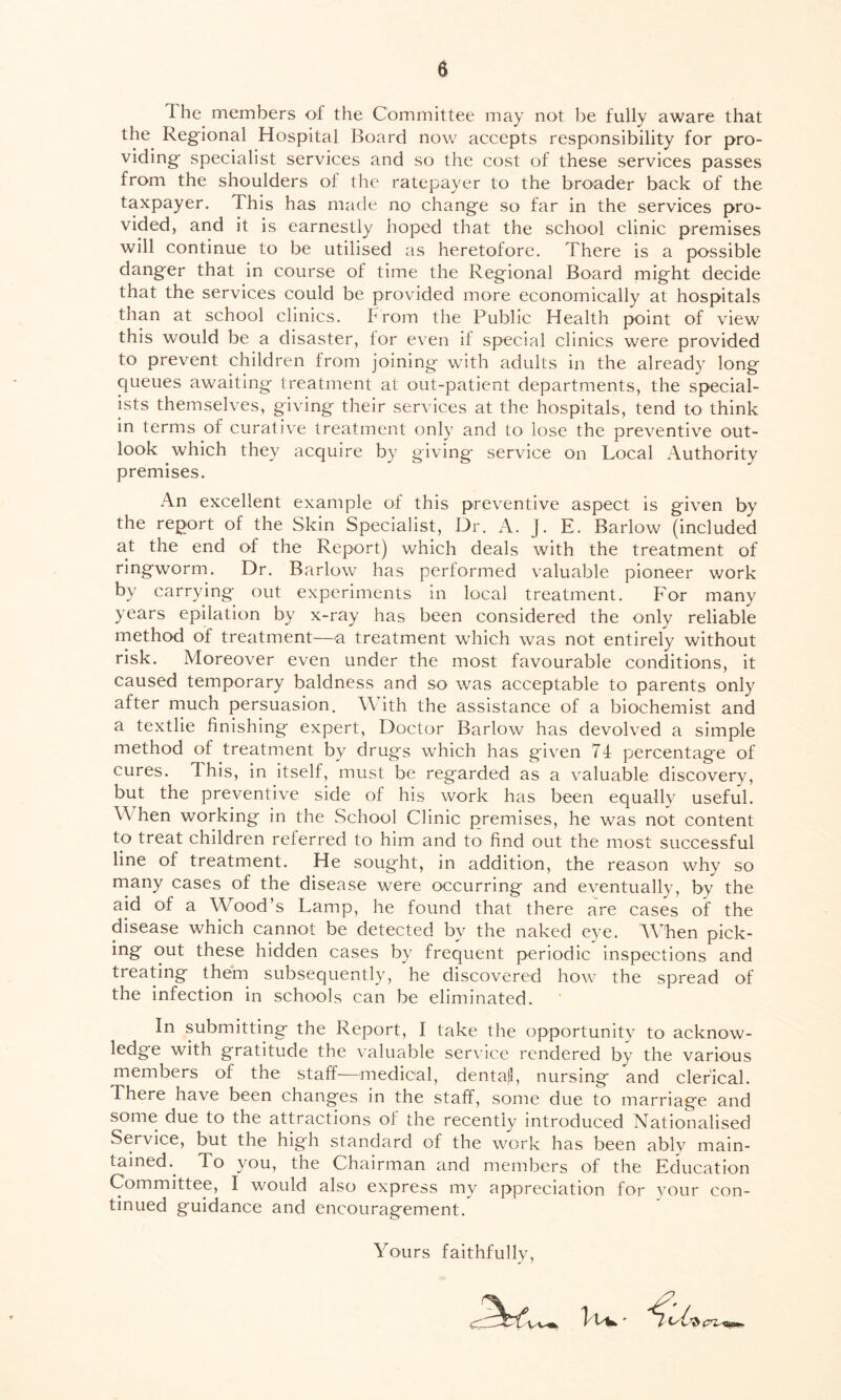I he members of the Committee may not be fully aware that the Regional Hospital Board now accepts responsibility for pro- viding- specialist services and so the cost of these services passes from the shoulders of the ratepayer to the broader back of the taxpayer. This has made no chang-e so far in the services pro- vided, and it is earnestly hoped that the school clinic premises will continue to be utilised as heretofore. There is a possible dang-er that in course of time the Regional Board might decide that the services could be provided more economically at hospitals than at school clinics, f rom the Public Health point of view this would be a disaster, for even if special clinics were provided to prevent children from joining with adults in the already long queues awaiting treatment at out-patient departments, the special- ists themselves, giving their services at the hospitals, tend to think in terms of curative treatment only and to lose the preventive out- look which they acquire by giving service on Local Authority premises. An excellent example of this preventive aspect is given by the report of the Skin Specialist, Dr. A. J. E. Barlow (included at the end of the Report) which deals with the treatment of ringworm. Dr. Barlow has performed valuable pioneer work by carrying out experiments in local treatment. For many years epilation by x-ray has been considered the only reliable method of treatment—a treatment which was not entirely without risk. Moreover even under the most favourable conditions, it caused temporary baldness and so was acceptable to parents only after much persuasion. With the assistance of a biochemist and a textlie finishing expert, Doctor Barlow has devolved a simple method of treatment by drugs which has given 74 percentage of cures. This, in itself, must be regarded as a valuable discovery, but the preventive side of his work has been equally useful. When working in the School Clinic premises, he was not content to treat children referred to him and to find out the most successful line of treatment. He sought, in addition, the reason why so many cases of the disease were occurring and eventually, by the aid of a Wood’s Lamp, he found that there are cases of the disease which cannot be detected by the naked eye. When pick- ing out these hidden cases by frequent periodic inspections and treating them subsequently, he discovered how the spread of the infection in schools can be eliminated. In submitting the Report, I take the opportunity to acknow- ledge with gratitude the valuable service rendered by the various members of the staff—medical, dentajl, nursing and clerical. There have been changes in the staff, some due to marriage and some due to the attractions of the recently introduced Nationalised Service, but the high standard of the work has been ably main- tained.. To you, the Chairman and members of the Education Committee, I would also express my appreciation for your con- tinued guidance and encouragement. Yours faithfully,