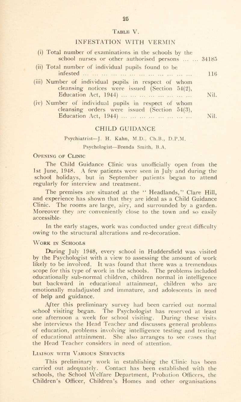 Table V. INFESTATION WITH VERMIN (i) Total number of examinations in the schools by the school nurses or other authorised persons 34185 (ii) Total number of individual pupils found to be infested ... 11(> (iii) Number of individual pupils in respect of whom cleansing- notices were issued (Section 54(2), Education Act, 1944) ... Nil. (iv) Number of individual pupils in respect of whom cleansing- orders were issued (Section 54(3), Education Act, 1944) ... , Nil. CHILD GUIDANCE Psychiatrist—J. H. Kahn, M.D., Ch.B., D.P.M. Psychologist—Brenda Smith, B.A, Opening of Clinic The Child Guidance Clinic was unofficially open from the 1st June, 1948. A few patients were seen in July and during the school holidays, but in September patients began to attend regularly for interview and treatment. The premises are situated at the “ Headlands,” Clare Hill, and experience has shown that they are ideal as a Child Guidance Clinic. The rooms are large, airy, and surrounded by a garden. Moreover they are conveniently close to the town and so easily accessible- In the early stages, work was conducted under great difficulty owing to the structural alterations and re-decoration. Work in Schools During July 1948, every school in Huddersfield was visited by the Psychologist with a view to assessing the amount of work likely to be involved. It was found that there was a tremendous scope for this type of work in the schools. The problems included educationally sub-normal children, children normal in intelligence but backward in educational attainment, children who are emotionally maladjusted and immature, and adolescents in need of help and guidance. After this preliminary survey had been carried out normal school1 visiting began. The Psychologist has reserved at least one afternoon a week for school visiting. During these visits she interviews the Head Teacher and discusses general problems of education, problems involving intelligence testing and testing of educational attainment. She also arranges to see cases that the Head Teacher considers in need of attention. Liaison with Various Services This preliminary work in establishing the Clinic has been carried out adequately. Contact has been established with the schools, the School Welfare Department, Probation Officers, the Children’s Officer, Children’s Homes and other organisations