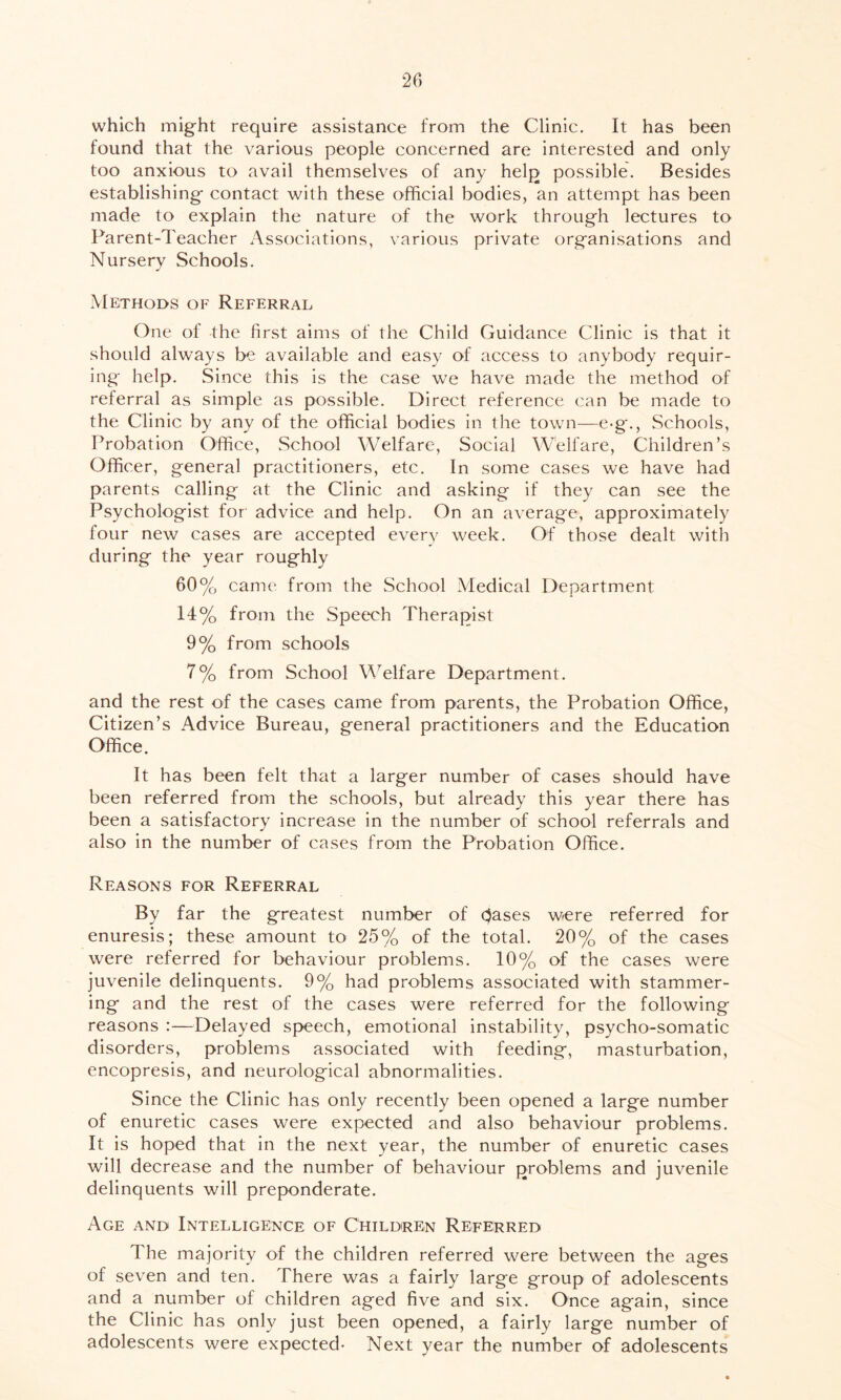 which might require assistance from the Clinic. It has been found that the various people concerned are interested and only too anxious to avail themselves of any help possible. Besides establishing contact with these official bodies, an attempt has been made to explain the nature of the work through lectures to Parent-Teacher Associations, various private organisations and Nursery Schools. Methods of Referral One of the first aims of the Child Guidance Clinic is that it should always be available and easy of access to anybody requir- ing help. Since this is the case we have made the method of referral as simple as possible. Direct reference can be made to the Clinic by any of the official bodies in the town—e-g., Schools, Probation Office, School Welfare, Social Welfare, Children’s Officer, general practitioners, etc. In some cases we have had parents calling at the Clinic and asking if they can see the Psychologist for' advice and help. On an average, approximately four new cases are accepted every week. Of those dealt with during the year roughly 60% came from the School Medical Department 14% from the Speech Therapist 9% from schools 7% from School Welfare Department. and the rest of the cases came from parents, the Probation Office, Citizen’s Advice Bureau, general practitioners and the Education Office. It has been felt that a larger number of cases should have been referred from the schools, but already this year there has been a satisfactory increase in the number of school referrals and also in the number of cases from the Probation Office. Reasons for Referral By far the greatest number of bases were referred for enuresis; these amount to 25% of the total. 20% of the cases were referred for behaviour problems. 10% of the cases were juvenile delinquents. 9% had problems associated with stammer- ing and the rest of the cases were referred for the following reasons :—Delayed speech, emotional instability, psycho-somatic disorders, problems associated with feeding, masturbation, encopresis, and neurological abnormalities. Since the Clinic has only recently been opened a large number of enuretic cases were expected and also behaviour problems. It is hoped that in the next year, the number of enuretic cases will decrease and the number of behaviour problems and juvenile delinquents will preponderate. Age and Intelligence of Children Referred The majority of the children referred were between the ages of seven and ten. There was a fairly large group of adolescents and a number of children aged five and six. Once again, since the Clinic has only just been opened, a fairly large number of adolescents were expected- Next year the number of adolescents