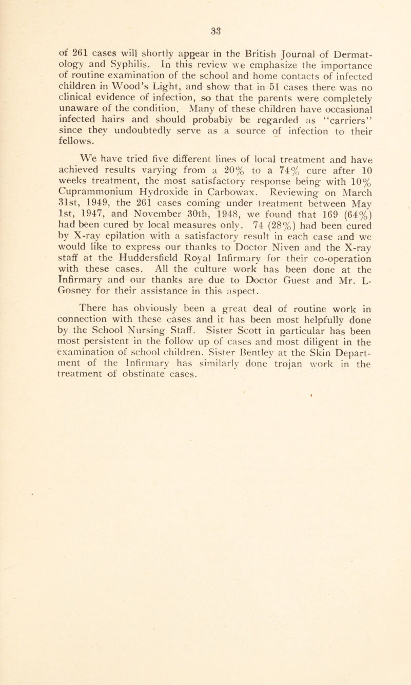 of 261 cases will shortly appear in the British Journal of Dermat- ology and Syphilis. In this review we emphasize the importance of routine examination of the school and home contacts of infected children in Wood’s Light, and show that in 51 cases there was no clinical evidence of infection, so that the parents were completely unaware of the condition. Many of these children have occasional infected hairs and should probably be regarded as “carriers” since they undoubtedly serve as a source of infection to their fellows. We have tried five different lines of local treatment and have achieved results varying from a 20% to a 74% cure after 10 weeks treatment, the most satisfactory response being with 10% Cuprammonium Hydroxide in Carbowax. Reviewing on March 31st, 1949, the 261 cases coming under treatment between May 1st, 1947, and November 30th, 1948, we found that 169 (64%) had been cured by local measures only. 74 (28%) had been cured by X-ray epilation with a satisfactory result in each case and we would like to express our thanks to Doctor Niven and the X-ray staff at the Huddersfield Royal Infirmary for their co-operation with these cases. All the culture work has been done at the Infirmary and our thanks are due to Doctor Guest and Mr. L* Gosney for their assistance in this aspect. There has obviously been a great deal of routine work in connection with these cases and it has been most helpfully done by the School Nursing Staff. Sister Scott in particular has been most persistent in the follow up of cases and most diligent in the examination of school children. Sister Bentley at the Skin Depart- ment of the Infirmary has similarly done trojan work in the treatment of obstinate cases.