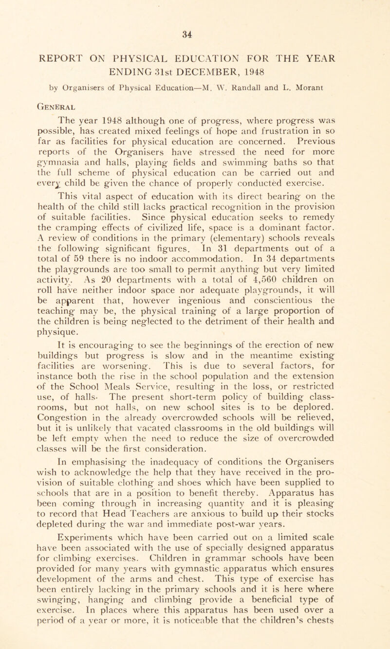 REPORT ON PHYSICAL EDUCATION FOR THE YEAR ENDING 31st DECEMBER, 1948 by Organisers of Physical Education—M. W. Randall and L. Morant General The year 1948 although one of progress, where progress was possible, has created mixed feelings of hope and frustration in so far as facilities for physical education are concerned. Previous reports of the Organisers have stressed the need for more gymnasia and halls, playing fields and swimming baths so that the full scheme of physical education can be carried out and every child be given the chance of properly conducted exercise. This vital aspect of education with its direct bearing on the health of the child still lacks practical recognition in the provision of suitable facilities. Since physical education seeks to remedy the cramping effects of civilized life, space is a dominant factor. A review of conditions in the primary (elementary) schools reveals the following- significant figures. In 31 departments out of a total of 59 there is no indoor accommodation. In 34 departments the playgrounds are too small to permit anything but very limited activity. As 20 departments with a total of 4,560 children on roll have neither indoor space nor adequate playgrounds, it will be apparent that, however ingenious and conscientious the teaching may be, the physical training of a large proportion of the children is being neglected to the detriment of their health and physique. It is encouraging to see the beginnings of the erection of new buildings but progress is slow and in the meantime existing facilities are worsening. This is due to several factors, for instance both the rise in the school population and the extension of the School Meals Service, resulting in the loss, or restricted use, of halls- The present short-term policy of building class- rooms, but not halls, on new school sites is to be deplored. Congestion in the already overcrowded schools will be relieved, but it is unlikely that vacated classrooms in the old buildings will be left emptv when the need to reduce the size of overcrowded classes will be the first consideration. In emphasising the inadequacy of conditions the Organisers wish to acknowledge the help that they have received in the pro- vision of suitable clothing and shoes which have been supplied to schools that are in a position to benefit thereby. Apparatus has been coming through in increasing quantity and it is pleasing to record that Head Teachers are anxious to build up their stocks depleted during the war and immediate post-war years. Experiments which have been carried out on a limited scale have been associated with the use of specially designed apparatus for climbing exercises. Children in grammar schools have been provided for many }mars with gymnastic apparatus which ensures development of the arms and chest. This type of exercise has been entirely lacking in the primary schools and it is here where swinging, hanging and climbing provide a beneficial type of exercise. In places where this apparatus has been used over a period of a year or more, it is noticeable that the children’s chests