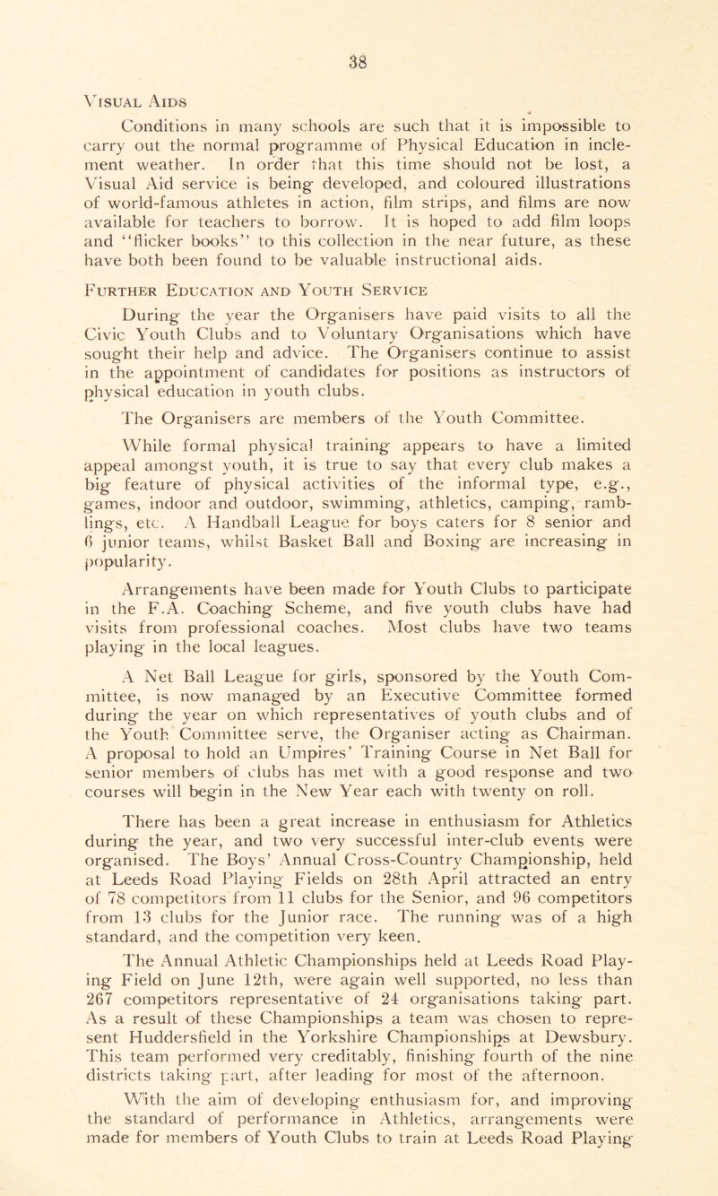Visual Aids Conditions in many schools are such that it is impossible to carry out the normal programme of Physical Education in incle- ment weather. In order that this time should not be lost, a Visual Aid service is being developed, and coloured illustrations of world-famous athletes in action, film strips, and films are now available for teachers to borrow. It is hoped to add film loops and “flicker books” to this collection in the near future, as these have both been found to be valuable instructional aids. Further Education and Youth Service During the year the Organisers have paid visits to all the Civic Youth Clubs and to Voluntary Organisations which have sought their help and advice. The Organisers continue to assist in the appointment of candidates for positions as instructors of physical education in youth clubs. The Organisers are members of the Youth Committee. While formal physical training appears to have a limited appeal amongst youth, it is true to say that every club makes a big feature of physical activities of the informal type, e.g., games, indoor and outdoor, swimming, athletics, camping, ramb- lings, etc. A Handball League for boys caters for 8 senior and 6 junior teams, whilst Basket Ball and Boxing are increasing in popularity. Arrangements have been made for Youth Clubs to participate in the F.A. Coaching Scheme, and five youth clubs have had visits from professional coaches. Most clubs have two teams playing in the local leagues. A Net Ball League for girls, sponsored by the Youth Com- mittee, is now managed by an Executive Committee formed during the year on which representatives of youth clubs and of the Youth Committee serve, the Organiser acting as Chairman. A proposal to hold an Umpires’ Training Course in Net Ball for senior members of ciubs has met with a good response and two courses will begin in the New Year each with twenty on roll. There has been a great increase in enthusiasm for Athletics during the year, and two very successful inter-club events were organised. The Boys’ Annual Cross-Country Championship, held at Leeds Road Playing Fields on 28th April attracted an entry of 78 competitors from 11 clubs for the Senior, and 96 competitors from 13 clubs for the Junior race. The running was of a high standard, and the competition very keen. The Annual Athletic Championships held at Leeds Road Play- ing Field on June 12th, were again well supported, no less than 267 competitors representative of 24 organisations taking part. As a result of these Championships a team was chosen to repre- sent Huddersfield in the Yorkshire Championships at Dewsbury. This team performed very creditably, finishing fourth of the nine districts taking part, after leading for most of the afternoon. With the aim of developing enthusiasm for, and improving the standard of performance in Athletics, arrangements were made for members of Youth Clubs to train at Leeds Road Playing