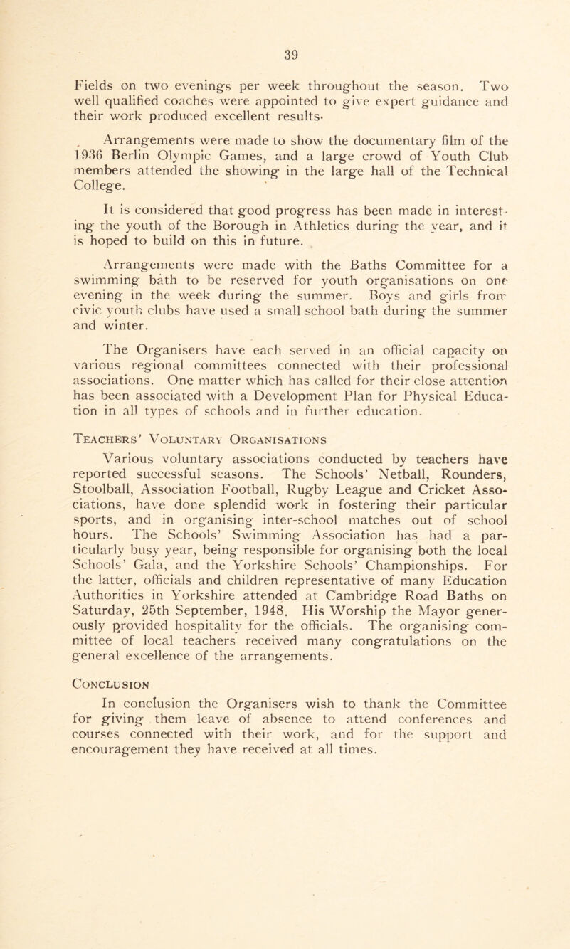 Fields on two evening's per week throughout the season. Two well qualified coaches were appointed to give expert guidance and their work produced excellent results* Arrangements were made to show the documentary film of the 1936 Berlin Olympic Games, and a large crowd of Youth Club members attended the showing in the large hall of the Technical College. It is considered that good progress has been made in interest- ing the youth of the Borough in Athletics during the year, and it is hoped to build on this in future. Arrangements were made with the Baths Committee for a swimming bath to be reserved for youth organisations on one evening in the week during the summer. Boys and girls from civic youth clubs have used a small school bath during the summer and winter. The Organisers have each served in an official capacity on various regional committees connected with their professional associations. One matter which has called for their close attention has been associated with a Development Plan for Physical Educa- tion in all types of schools and in further education. Teachers' Voluntary Organisations Various voluntary associations conducted by teachers have reported successful seasons. The Schools’ Netball, Rounders, Stoolball, Association Football, Rugby League and Cricket Asso- ciations, have done splendid work in fostering their particular sports, and in organising inter-school matches out of school hours. The Schools’ Swimming Association has had a par- ticularly busy year, being responsible for organising both the local Schools’ Gala, and the Yorkshire Schools’ Championships. For the latter, officials and children representative of many Education Authorities in Yorkshire attended at Cambridge Road Baths on Saturday, 25th September, 1948. His Worship the Mayor gener- ously provided hospitality for the officials. The organising com- mittee of local teachers received many congratulations on the general excellence of the arrangements. Conclusion In conclusion the Organisers wish to thank the Committee for giving them leave of absence to attend conferences and courses connected with their work, and for the support and encouragement they have received at all times.