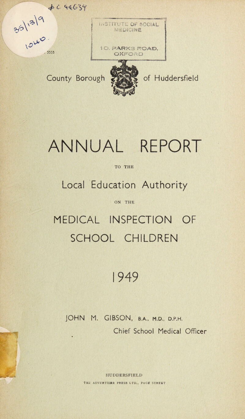 4 c w&'if ANNUAL REPORT TO THE Local Education Authority ON THE MEDICAL INSPECTION OF SCHOOL CHILDREN 1949 JOHN M. GIBSON, b.a., m.d., d.p.h. Chief School Medical Officer HUDDERSFIELD fHE ADVERTISER PRESS LTD., PAGE STREET