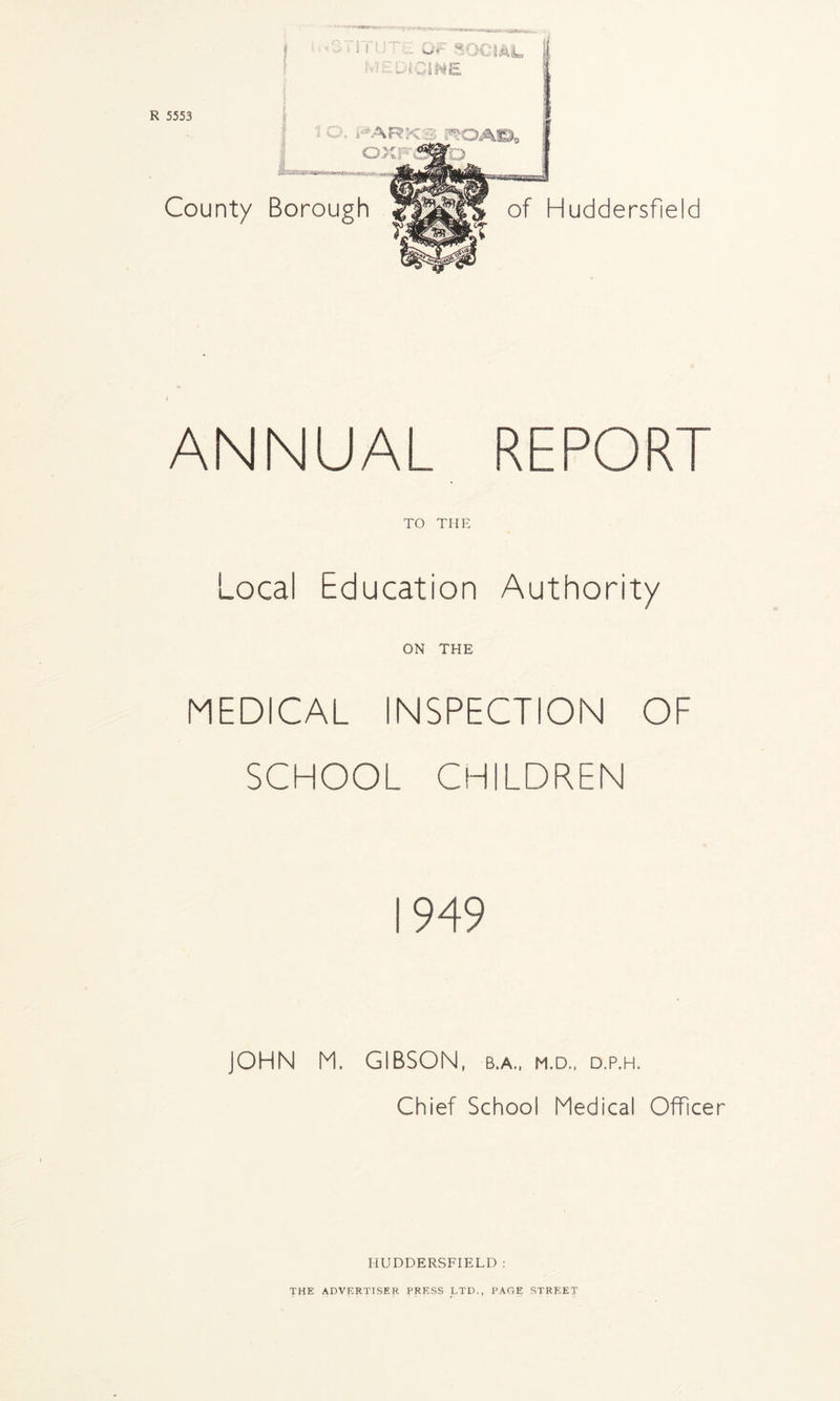 R 5553 County Borough HARKS PX CUC ■ of Huddersfield ANNUAL REPOR TO THE Local Education Authority ON THE MEDICAL INSPECTION OF SCHOOL CHILDREN JOHN M. GIBSON, b.a., m.d., d.p.h. Chief School Medical Officer HUDDERSFIELD : THE ADVERTISER PRESS LTD., PAGE STREET'
