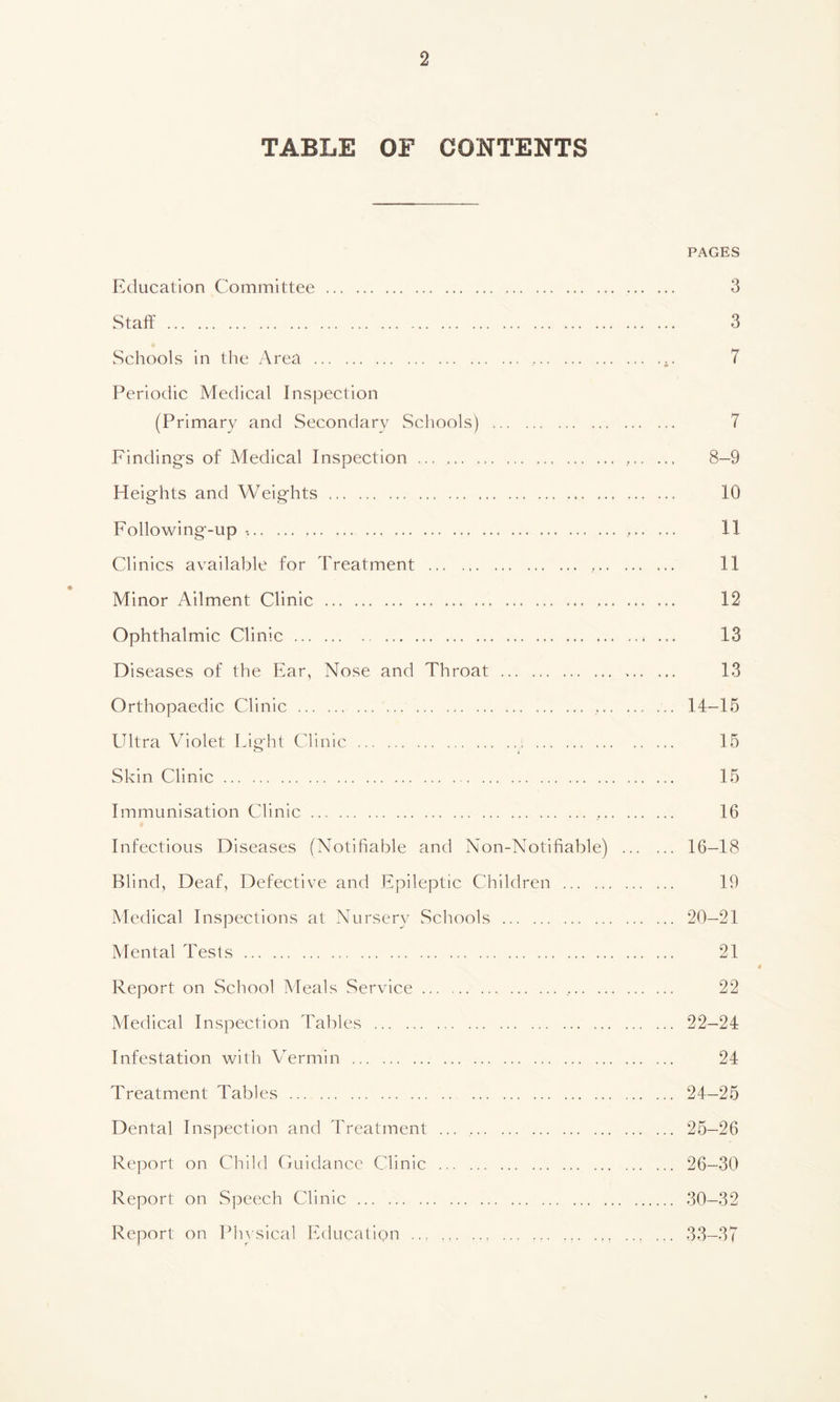 TABLE OF CONTENTS PAGES Education Committee 3 Staff 3 Schools in the Area , .. 7 Periodic Medical Inspection (Primary and Secondary Schools) 7 Finding's of Medical Inspection 8-9 Heights and Weights 10 Following-up 11- Clinics available for Treatment ... 11 Minor Ailment Clinic 12 Ophthalmic Clinic 13 Diseases of the Ear, Nose and Throat 13 Orthopaedic Clinic ... ... ... 14-15 Ultra \/Tiolet Light Clinic : 15 Skin Clinic 15 Immunisation Clinic ... , 16 Infectious Diseases (Notifiable and Non-Notifiable) 16-18 Blind, Deaf, Defective and Epileptic Children 19 Medical Inspections at Nursery Schools 20—21 Mental Tests 21 Report on School Meals Service 22 Medical Inspection Tables ... 22-24 Infestation with Vermin 24 Treatment Tables 24-25 Dental Inspection and Treatment 25—26 Report on Child Guidance Clinic 26—30 Report on Speech Clinic 30—32 Report on Physical Education ... ... ... 33-37