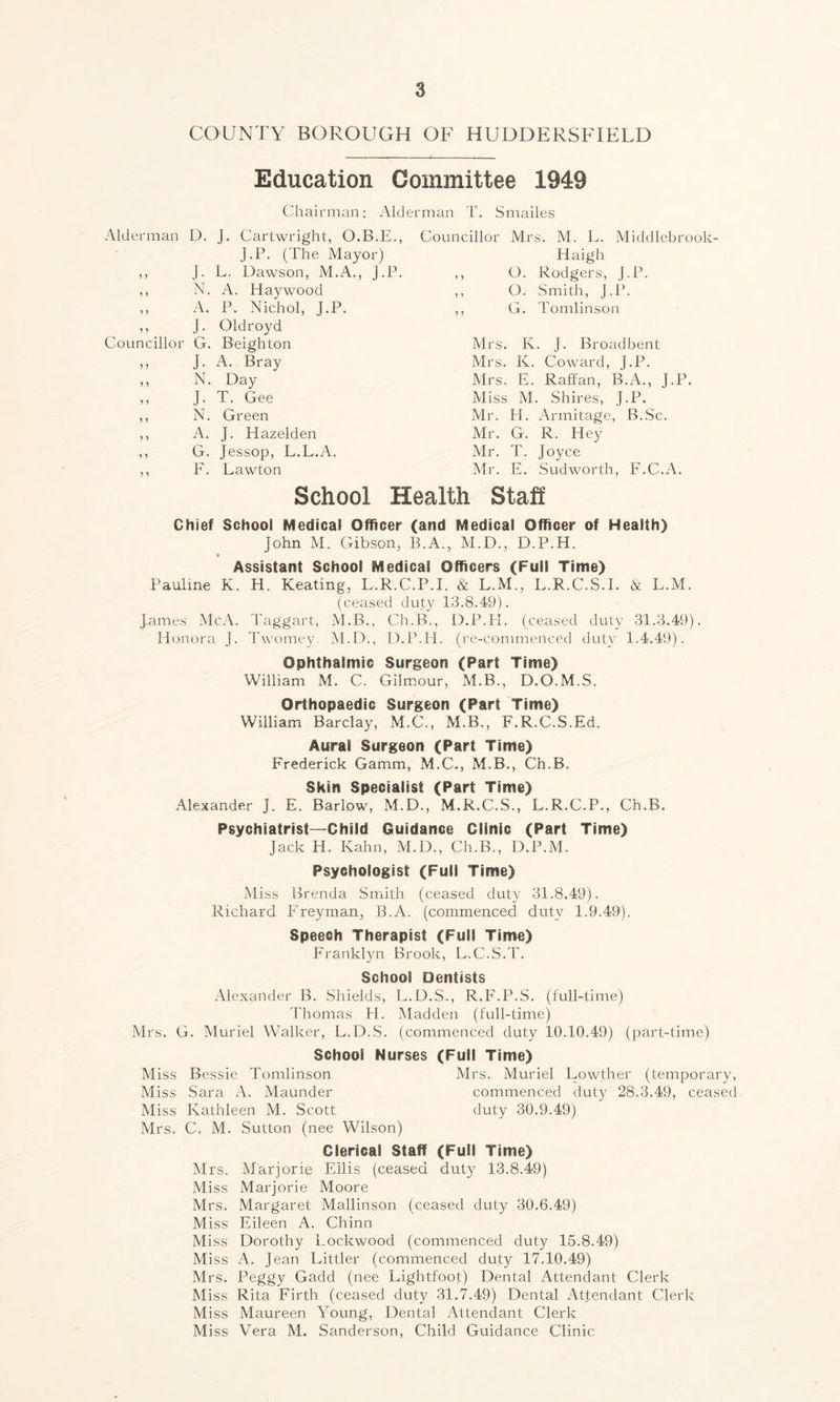 COUNTY BOROUGH OF HUDDERSFIELD Education Committee 1949 Chairman; Alderman T. Smailes Alderman D. J. Cartwright, O.B.E., J.P. (The Mayor) ,, J. L. Dawson, M.A., J.P. ,, N. A. Haywood ,, A. P. Nichol, J.P. ,, J. Oldroyd Councillor G. Beighton ,, J. A. Bray ,, N. Day ,, J. T. Gee ,, N. Green ,, A. J. Hazelden ,, G. Jessop, L.L.A. ,, F. Lawton Councillor Mrs. M. L. Middlebrook Idaigh ,, O. Rodgers, J.P. ,, O. Smith, J.P. ,, G. Tomlinson Mrs. K. J. Broadbent Mrs. K. Coward, J.P. Mrs. E. Raff an, B.A., J.P. Miss M. Shires, J.P. Mr. PE Armitage, B.Sc. Mr. G. R. Hey Mr. T. Joyce Mr. E. Sudworth, F.C.A. School Health Staff Chief School Medical Officer (and Medical Officer of Health) John M. Gibson, B.A., M.D., D.P.H. Assistant School Medical Officers (Full Time) Pauline K. H. Keating, L.R.C.P.I. & L.M., L.R.C.S.I. & L.M. (ceased duty 13.8.49). James McA. Taggart, M.B., Ch.B., D.P.PI. (ceased duty 31.3.49). Honora J. Twomey M.D., D.P.H. (re-commenced duty 1.4.49). Ophthalmic Surgeon (Part Time) William M. C. Gilmour, M.B., D.O.M.S. Orthopaedic Surgeon (Part Time) William Barclay, M.C., M.B., F.R.C.S.Ed. Aural Surgeon (Part Time) Frederick Gamm, M.C., M.B., Ch.B. Skin Specialist (Part Time) Alexander J. E. Barlow, M.D., M.R.C.S., L.R.C.P., Ch.B. Psychiatrist—Child Guidance Clinic (Part Time) Jack H. Kahn, M.D., Ch.B., D.P.M. Psychologist (Full Time) Miss Brenda Smith (ceased duty 31.8.49). Richard Freyman, B.A. (commenced duty 1.9.49). Speech Therapist (Full Time) Franklyn Brook, L.C.S.T. School Dentists Alexander B. Shields, L.D.S., R.F.P.S. (full-time) Thomas PI. Madden (full-time) Mrs. G. Muriel Walker, L.D.S. (commenced duty 10.10.49) (part-time) School Nurses (Full Time) Miss Bessie Tomlinson Mrs. Muriel Lowther (temporary, Miss Sara A. Maunder commenced duty 28.3.49, ceased Miss Kathleen M. Scott duty 30.9.49) Mrs. C. M. Sutton (nee Wilson) Clerical Staff (Full Time) Mrs. Marjorie Ellis (ceased duty 13.8.49) Miss Marjorie Moore Mrs. Margaret Mallinson (ceased duty 30.6.49) Miss Eileen A. Chinn Miss Dorothy Lockwood (commenced duty 15.8.49) Miss A. Jean Littler (commenced duty 17.10.49) Mrs. Peggy Gadcl (nee Lightfoot) Dental Attendant Clerk Miss Rita Firth (ceased duty 31.7.49) Dental Attendant Clerk Miss Maureen Young, Dental Attendant Clerk Miss Vera M. Sanderson, Child Guidance Clinic