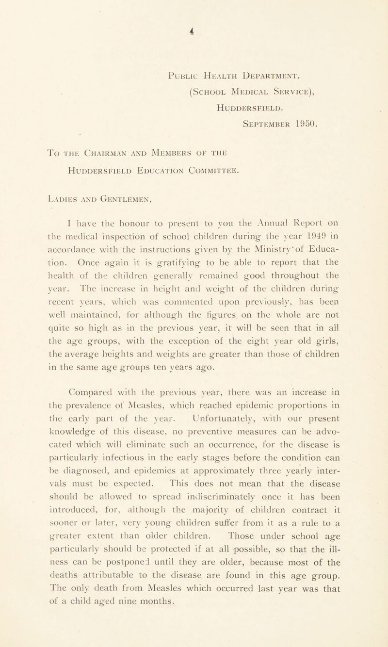 Public Health Department, (School Medical Service), Huddersfield. September 1950. To the Chairman and Members of the Huddersfield Education Committee. Ladies and Gentlemen, I have the honour to present to you the Annual Report on the medical inspection of school children during* the year 1949 in accordance with the instructions given by the Ministry'of Educa- tion. Once again it is gratifying to be able to report that the health of the children generally remained good throughout the year. The increase in height and weight of the children during recent years, which was commented upon previously, has been well maintained, for although the figures on the whole are not quite so high as in the previous year, it will be seen that in all the age groups, with the exception of the eight year old girls, the average heights and weights are greater than those of children in the same age groups ten years ag*o. Compared with the previous year, there was an increase in the prevalence of Measles, which reached epidemic proportions in the early part of the year. Unfortunately, with our present knowledge of this disease, no preventive measures can be advo- cated which will eliminate such an occurrence, for the disease is particularly infectious in the early stages before the condition can be diagnosed, and epidemics at approximately three yearly inter- vals must be expected. This does not mean that the disease should be allowed to spread indiscriminately once it has been introduced, for, although the majority of children contract it sooner or later, very young children suffer from it as a rule to a greater extent than older children. Those under school age particularly should be protected if at all possible, so that the ill- ness can be postponed until they are older, because most of the deaths attributable to the disease are found in this age group. The only death from Measles which occurred last year was that of a child aged nine months.