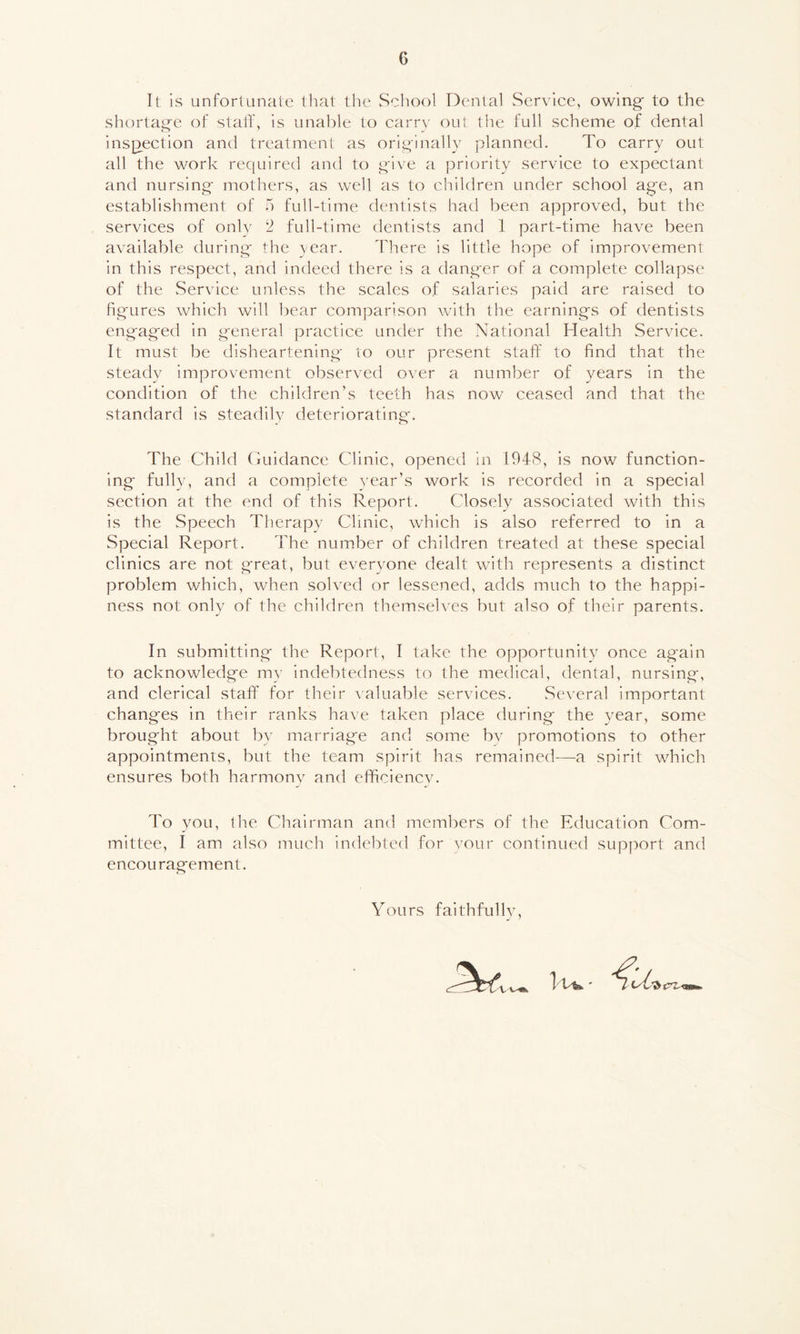 G It is unfortunate that the School Dental Service, owing to the shortage of staff, is unable to carry out the full scheme of dental inspection and treatment as originally planned. To carry out all the work required and to give a priority service to expectant and nursing mothers, as well as to children under school age, an establishment of 5 full-time dentists had been approved, but the services of only 2 full-time dentists and 1 part-time have been available during the year. There is little hope of improvement in this respect, and indeed there is a danger of a complete collapse of the Service unless the scales of salaries paid are raised to figures which will bear comparison with the earnings of dentists engaged in general practice under the National Health Service. It must be disheartening to our present staff to find that the steady improvement observed over a number of years in the condition of the children's teeth has now ceased and that the standard is steadily deteriorating. The Child Guidance Clinic, opened in 1948, is now function- ing fully, and a complete year’s work is recorded in a special section at the end of this Report. Closely associated with this is the Speech Therapy Clinic, which is also referred to in a Special Report. The number of children treated at these special clinics are not great, but everyone dealt with represents a distinct problem which, when solved or lessened, adds much to the happi- ness not only of the children themselves but also of their parents. In submitting the Report, I take the opportunity once again to acknowledge my indebtedness to the medical, dental, nursing, and clerical staff for their valuable services. Several important changes in their ranks have taken place during the year, some brought about by marriage and some by promotions to other appointments, but the team spirit has remained—a spirit which ensures both harmony and efficiency. To you, the Chairman and members of the Education Com- mittee, I am also much indebted for your continued support and encouragement. Yours faithfully,