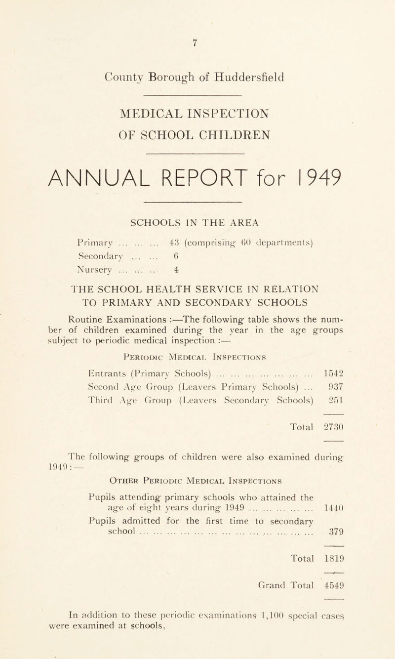 County Borough of Huddersfield MEDICAL INSPECTION OF SCHOOL CHILDREN ANNUAL REPORT for 1949 SCHOOLS IN THE AREA Primary 43 (comprising 60 departments) Secondary 6 Nursery 4 THE SCHOOL HEALTH SERVICE IN RELATION TO PRIMARY AND SECONDARY SCHOOLS Routine Examinations :—The following- table shows the num- ber of children examined during- the year in the age groups subject to periodic medical inspection :— Periodic Medical Inspections Entrants (Primary Schools) 1542 Second Age Group (Leavers Primary Schools) ... 937 Third Age Group (Leavers Secondary Schools) 251 Total 2730 The following groups of children were also examined during 1949 : — Other Periodic Medical Inspections Pupils attending primary schools who attained the age of eight years during 1949 1440 Pupils admitted for the first time to secondary school 379 Total 1819 Grand Total 4549 In addition to these periodic examinations 1,100 special cases were examined at schools,