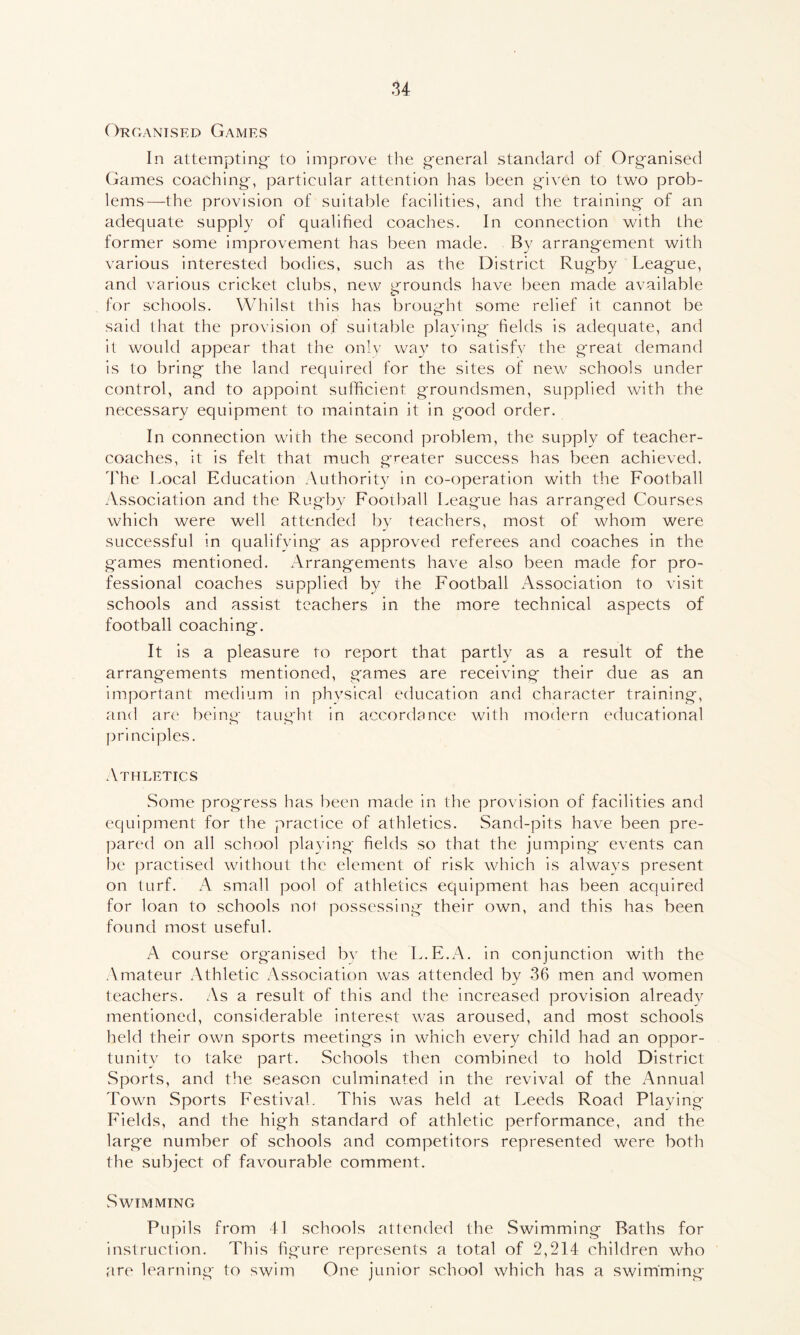 Organised Games In attempting- to improve the general standard of Organised Games coaching, particular attention has been given to two prob- lems—the provision of suitable facilities, and the training of an adequate supply of qualified coaches. In connection with the former some improvement has been made. By arrangement with various interested bodies, such as the District Rugby League, and various cricket clubs, new grounds have been made available for schools. Whilst this has brought some relief it cannot be said that the provision of suitable playing fields is adequate, and it would appear that the only way to satisfy the great demand is to bring the land required for the sites of new schools under control, and to appoint sufficient groundsmen, supplied with the necessary equipment to maintain it in good order. In connection with the second problem, the supply of teacher- coaches, it is felt that much greater success has been achieved. The Local Education Authority in co-operation with the Football Association and the Rugby Football League has arranged Courses which were well attended by teachers, most of whom were successful in qualifying as approved referees and coaches in the games mentioned. Arrangements have also been made for pro- fessional coaches supplied by the Football Association to visit schools and assist teachers in the more technical aspects of football coaching. It is a pleasure to report that partly as a result of the arrangements mentioned, games are receiving their due as an important medium in physical education and character training, and are being taught in accordance with modern educational principles. Athletics Some progress has been made in the provision of facilities and equipment for the practice of athletics. Sand-pits have been pre- pared on all school playing fields so that the jumping events can be practised without the element of risk which is always present on turf. A small pool of athletics equipment has been acquired for loan to schools not possessing their own, and this has been found most useful. A course organised by the L.E.A. in conjunction with the Amateur Athletic Association was attended by 36 men and women teachers. As a result of this and the increased provision already mentioned, considerable interest was aroused, and most schools held their own sports meetings in which every child had an oppor- tunity to take part. Schools then combined to hold District Sports, and the season culminated in the revival of the Annual Town Sports Festival. This was held at Leeds Road Playing Fields, and the high standard of athletic performance, and the large number of schools and competitors represented were both the subject of favourable comment. Swimming Pupils from 41 schools attended the Swimming Baths for instruction. This figure represents a total of 2,214 children who are learning to swim One junior school which has a swimming