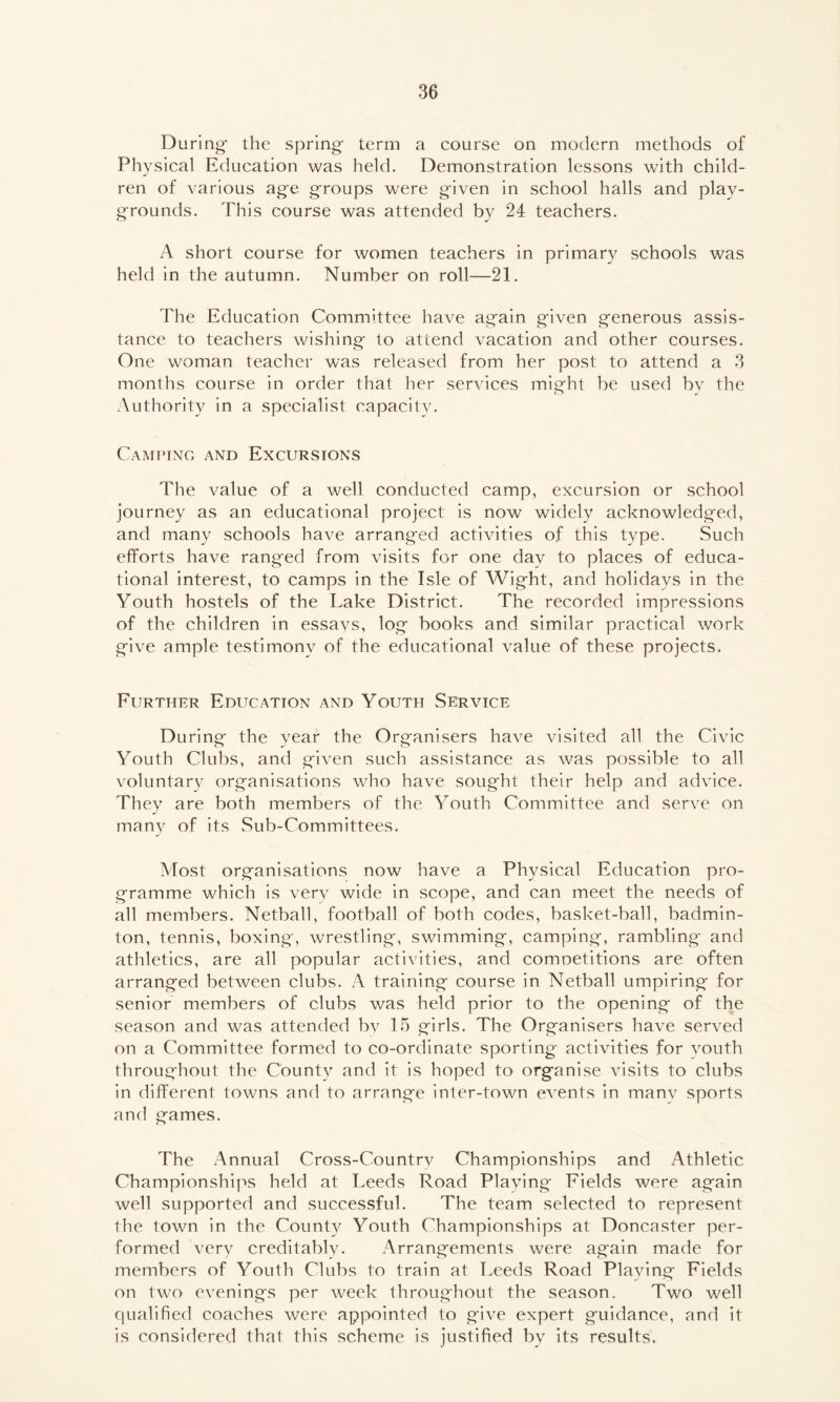 During- the spring- term a course on modern methods of Physical Education was held. Demonstration lessons with child- ren of various ag-e groups were given in school halls and play- grounds. This course was attended by 24 teachers. A short course for women teachers in primary schools was held in the autumn. Number on roll—21. The Education Committee have again given generous assis- tance to teachers wishing to attend vacation and other courses. One woman teacher was released from her post to attend a 3 months course in order that her services might be used by the Authority in a specialist capacity. Camping and Excursions '['he value of a well conducted camp, excursion or school journey as an educational project is now widely acknowledged, and many schools have arranged activities of this type. Such efforts have ranged from visits for one dav to places of educa- tional interest, to camps in the Isle of Wight, and holidays in the Youth hostels of the Lake District. The recorded impressions of the children in essays, log books and similar practical work give ample testimony of the educational value of these projects. Further Education and Youth Service During the year the Organisers have visited all the Civic Youth Clubs, and given such assistance as was possible to all voluntary organisations who have sought their help and advice. They are both members of the Youth Committee and serve on many of its Sub-Committees. Most organisations now have a Physical Education pro- gramme which is very wide in scope, and can meet the needs of all members. Netball, football of both codes, basket-ball, badmin- ton, tennis, boxing, wrestling, swimming, camping, rambling and athletics, are all popular activities, and competitions are often arranged between clubs. A training course in Netball umpiring for senior members of clubs was held prior to the opening of the season and was attended by 15 girls. The Organisers have served on a Committee formed to co-ordinate sporting activities for youth throughout the County and it is hoped to organise visits to clubs in different towns and to arrange inter-town events in manv sports and games. The Annual Cross-Country Championships and Athletic Championships held at Leeds Road Playing Fields were again well supported and successful. The team selected to represent the town in the County Youth Championships at Doncaster per- formed very creditably. Arrangements were again made for members of Youth Clubs to train at Leeds Road Playing Fields on two evenings per week throughout the season. Two well qualified coaches were appointed to give expert guidance, and it is considered that this scheme is justified by its results.