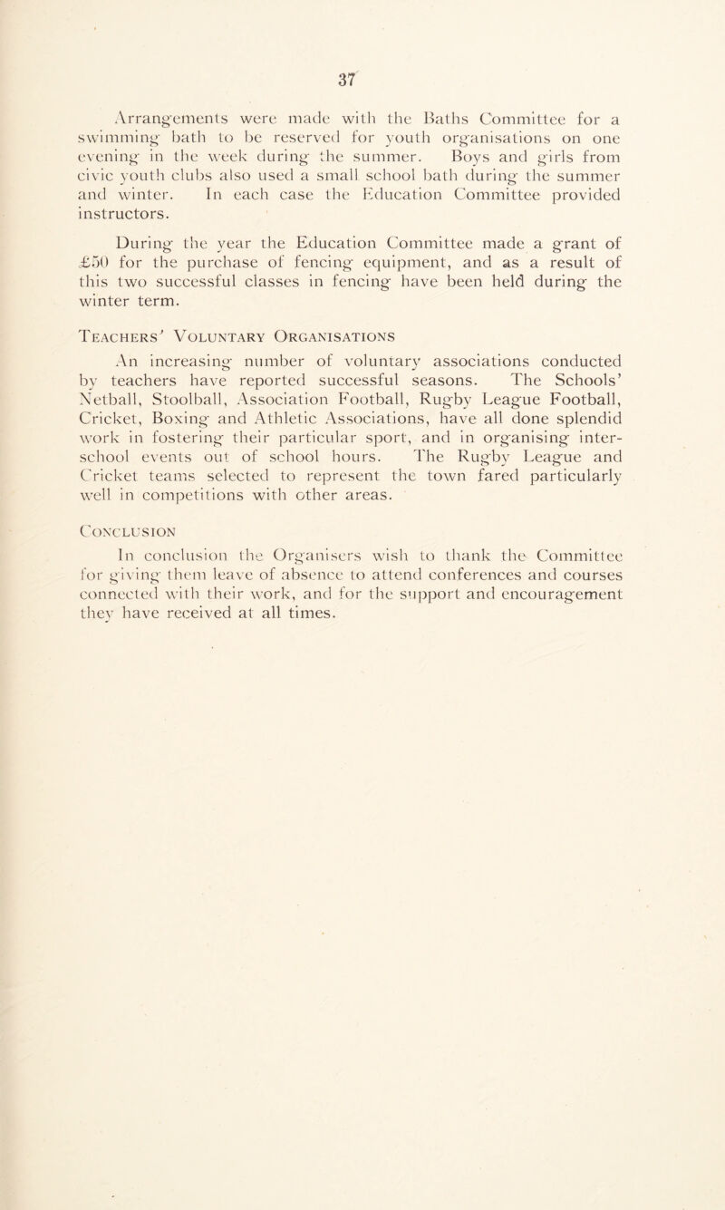 Arrangements were made with the Baths Committee for a swimming bath to be reserved for youth organisations on one evening in the week during the summer. Boys and girls from civic youth clubs also used a small school bath during the summer and winter. In each case the Education Committee provided instructors. During* the year the Education Committee made a grant of £50 for the purchase of fencing equipment, and as a result of this two successful classes in fencing have been held during the winter term. Teachers^ Voluntary Organisations An increasing- number of voluntary associations conducted by teachers have reported successful seasons. The Schools’ Netball, Stoolball, Association Football, Rugby League Football, Cricket, Boxing and Athletic Associations, have all done splendid work in fostering their particular sport, and in organising inter- school events out of school hours. The Rugby League and Cricket teams selected to represent the town fared particularly well in competitions with other areas. Conclusion In conclusion the Organisers wish to thank the Committee for giving them leave of absence to attend conferences and courses connected with their work, and for the support and encouragement they have received at all times.
