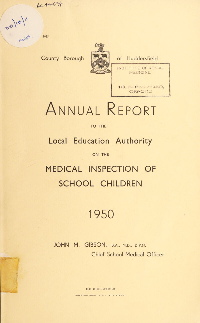 .*Y l6 9055 County Borough of Huddersfield WPBWWI -II ww1 i .1 n>^w«mpw ■ •W.m.xwv INSTITUTE Of vOOiAL MEDICINE ID. Fv'f^'-;-> fQAD, OXrO=';j Annual Report TO THE Local Education Authority ON THE MEDICAL INSPECTION OF SCHOOL CHILDREN 1950 JOHN M. GIBSON, b.a., m.d., d.p.h. Chief School Medical Officer % HUDDERSFIELD