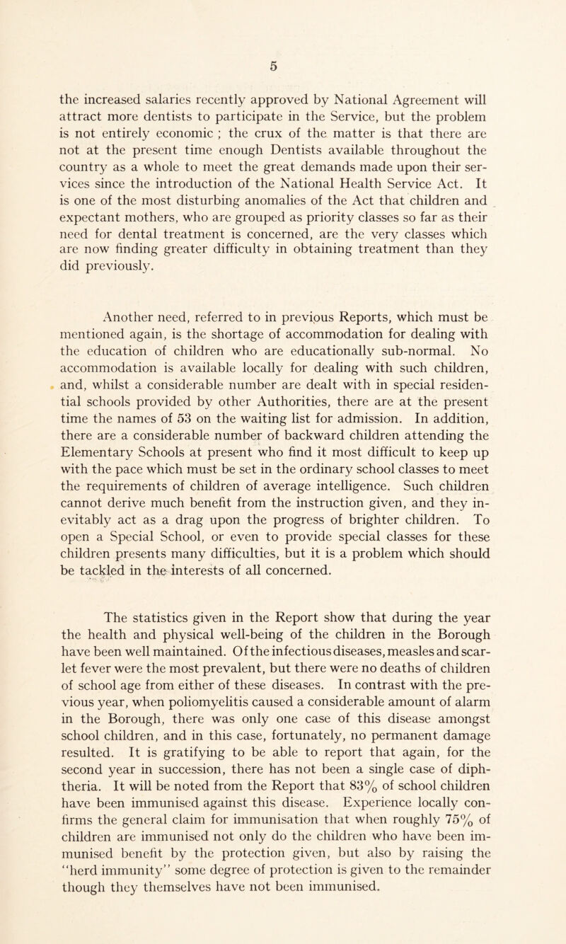 the increased salaries recently approved by National Agreement will attract more dentists to participate in the Service, but the problem is not entirely economic ; the crux of the matter is that there are not at the present time enough Dentists available throughout the country as a whole to meet the great demands made upon their ser- vices since the introduction of the National Health Service Act. It is one of the most disturbing anomalies of the Act that children and expectant mothers, who are grouped as priority classes so far as their need for dental treatment is concerned, are the very classes which are now finding greater difficulty in obtaining treatment than they did previously. Another need, referred to in previous Reports, which must be mentioned again, is the shortage of accommodation for dealing with the education of children who are educationally sub-normal. No accommodation is available locally for dealing with such children, and, whilst a considerable number are dealt with in special residen- tial schools provided by other Authorities, there are at the present time the names of 53 on the waiting list for admission. In addition, there are a considerable number of backward children attending the Elementary Schools at present who find it most difficult to keep up with the pace which must be set in the ordinary school classes to meet the requirements of children of average intelligence. Such children cannot derive much benefit from the instruction given, and they in- evitably act as a drag upon the progress of brighter children. To open a Special School, or even to provide special classes for these children presents many difficulties, but it is a problem which should be tackled in the interests of all concerned. The statistics given in the Report show that during the year the health and physical well-being of the children in the Borough have been well maintained. Of the infectious diseases, measles and scar- let fever were the most prevalent, but there were no deaths of children of school age from either of these diseases. In contrast with the pre- vious year, when poliomyelitis caused a considerable amount of alarm in the Borough, there was only one case of this disease amongst school children, and in this case, fortunately, no permanent damage resulted. It is gratifying to be able to report that again, for the second year in succession, there has not been a single case of diph- theria. It will be noted from the Report that 83% of school children have been immunised against this disease. Experience locally con- firms the general claim for immunisation that when roughly 75% of children are immunised not only do the children who have been im- munised benefit by the protection given, but also by raising the “herd immunity” some degree of protection is given to the remainder though they themselves have not been immunised.