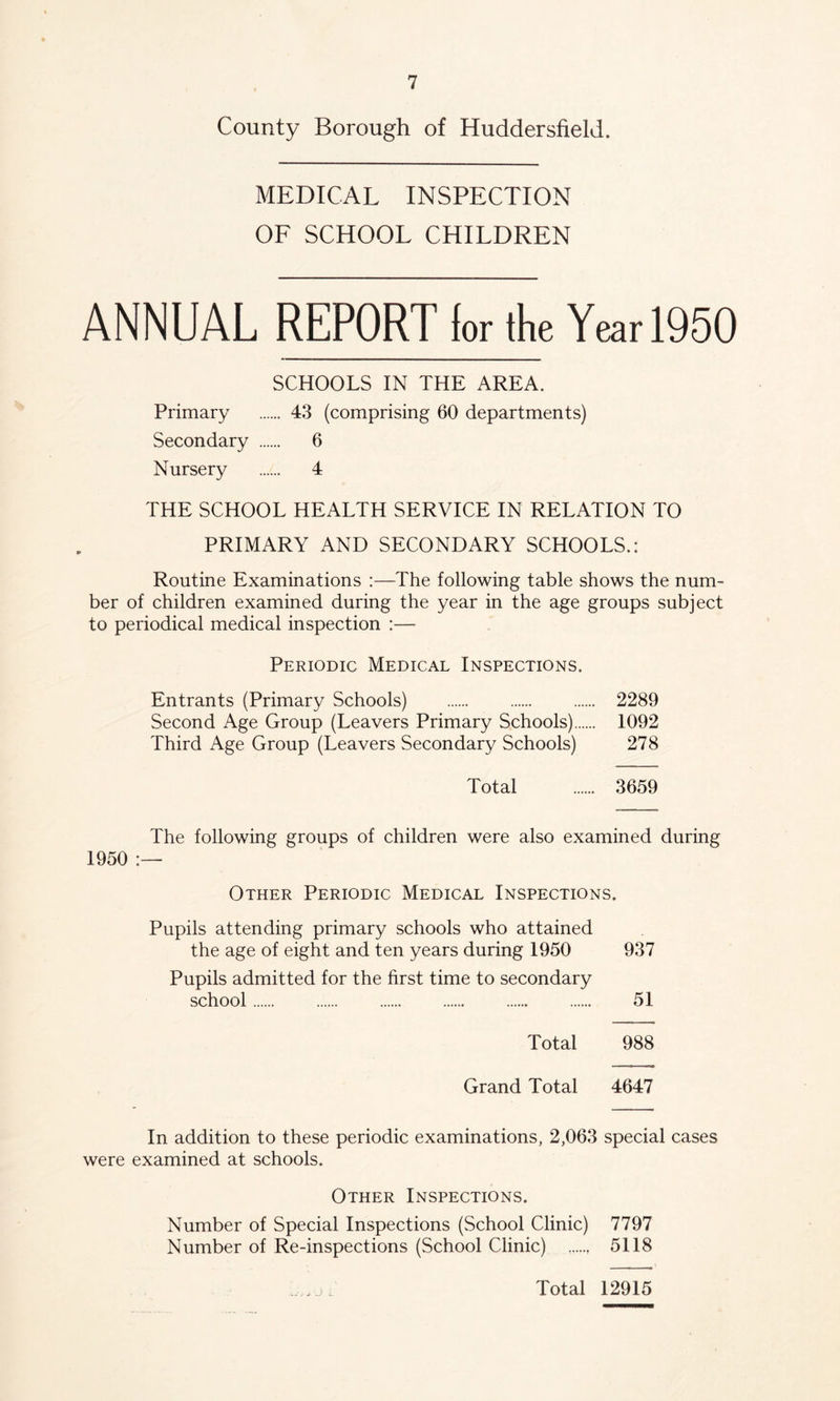 County Borough of Huddersfield. MEDICAL INSPECTION OF SCHOOL CHILDREN ANNUAL REPORT lor the Year 1950 SCHOOLS IN THE AREA. Primary 43 (comprising 60 departments) Secondary 6 Nursery 4 THE SCHOOL HEALTH SERVICE IN RELATION TO PRIMARY AND SECONDARY SCHOOLS.: Routine Examinations :—The following table shows the num- ber of children examined during the year in the age groups subject to periodical medical inspection :— Periodic Medical Inspections. Entrants (Primary Schools) 2289 Second Age Group (Leavers Primary Schools) 1092 Third Age Group (Leavers Secondary Schools) 278 Total 3659 The following groups of children were also examined during 1950 Other Periodic Medical Inspections. Pupils attending primary schools who attained the age of eight and ten years during 1950 937 Pupils admitted for the first time to secondary school 51 Total 988 Grand Total 4647 In addition to these periodic examinations, 2,063 special cases were examined at schools. Other Inspections. Number of Special Inspections (School Clinic) 7797 Number of Re-inspections (School Clinic) , 5118 Total 12915