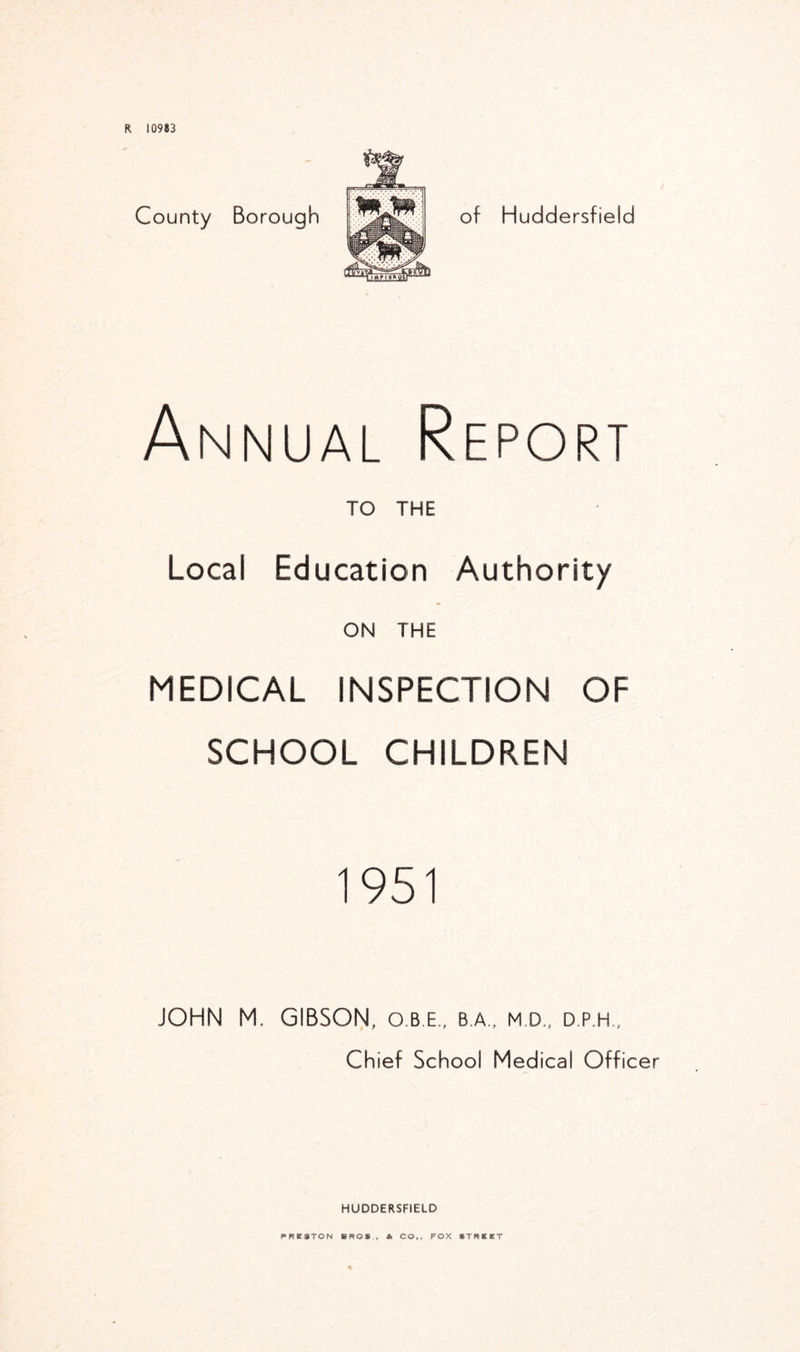 R 10983 County Borough of Huddersfield Annual Report TO THE Local Education Authority ON THE MEDICAL INSPECTION OF SCHOOL CHILDREN 1951 JOHN M. GIBSON, o.b.e., ba, md, d.p.h., Chief School Medical Officer HUDDERSFIELD