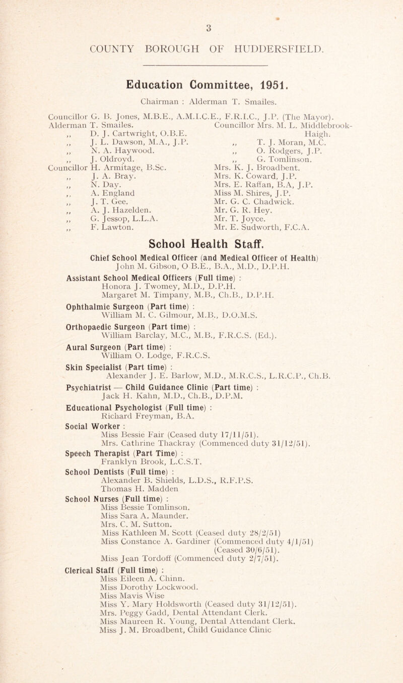 COUNTY BOROUGH OF HUDDERSFIELD. Education Committee, 1951. Chairman : Alderman T. Smailes. Councillor G. B. Jones, A.M.I.C.E., F.R.I.C., J.P. Alderman T. Smailes. ,, D. J. Cartwright, O.B.E. ,, j. L. Dawson, M.A., J.P. ,, N. A. Haywood. ,, J. Oldroyd. Councillor H. Armitage, B.Sc. „ J. A. Bray. ,, N. Day. ,, A. England ,, J. T. Gee. ,, A. J. Hazelden. ,, G. Jessop, L.L.A. ,, F. Lawton. (The Mayor). Councillor Mrs. M. L. Middlebrook Haigh. ,, T. J. Moran, M.C. ,, O. Rodgers, J.P. ,, G. Tomlinson. Mrs. K. J. Broad bent. Mrs. Iv. Coward, J.P. Mrs. E. Rattan, B.A, J.P. Miss M. Shires, J.P. Mr. G. C. Chadwick. Mr. G. R. Hey. Mr. T. Joyce. Mr. E. Sudwortli, F.C.A. School Health Staff. Chief School Medical Officer (and Medical Officer of Health) John M. Gibson, O B.E., B.A., M.D., D.P.H. Assistant School Medical Officers (Full time) : Honora J. Twomey, M.D., D.P.H. Margaret M. Timpany, M.B., Ch.B., D.P.H. Ophthalmic Surgeon (Part time) : William M. C. Gilmour, M.B., D.O.M.S. Orthopaedic Surgeon (Part time) : William Barclay, M.C., M.B., F.R.C.S. (Ed.). Aural Surgeon (Part time) : William O. Lodge, F.R.C.S. Skin Specialist (Part time) : Alexander J. E. Barlow, M.D., M.R.C.S., L.R.C.P., Ch.B. Psychiatrist — Child Guidance Clinic (Part time) : Jack H. Kahn, M.D., Ch.B., D.P.M. Educational Psychologist (Full time) : Richard Freyman, B.A. Social Worker : Miss Bessie Fair (Ceased duty 17/11/51). Mrs. Catlirine Thackray (Commenced duty 31/12/51). Speech Therapist (Part Time) : Franklyn Brook, L.C.S.T. School Dentists (Full time) : Alexander B. Shields, L.D.S., R.F.P.S. Thomas H. Madden School Nurses (Full time) : Miss Bessie Tomlinson. Miss Sara A. Maunder. Mrs. C. M. Sutton. Miss Kathleen M. Scott (Ceased duty 28/2/51) Miss Constance A. Gardiner (Commenced duty 4/1/51) (Ceased 30/(5/51). Miss Jean Tordoff (Commenced duty 2/7/51). Clerical Staff (Full time) : Miss Eileen A. Chinn. Miss Dorothy Lockwood. Miss Mavis Wise Miss Y. Mary Holdswortli (Ceased duty 31/12/51). Mrs. Peggy Gadd, Dental Attendant Clerk. Miss Maureen R. Young, Dental Attendant Clerk. Miss J. M. Broadbent, Child Guidance Clinic