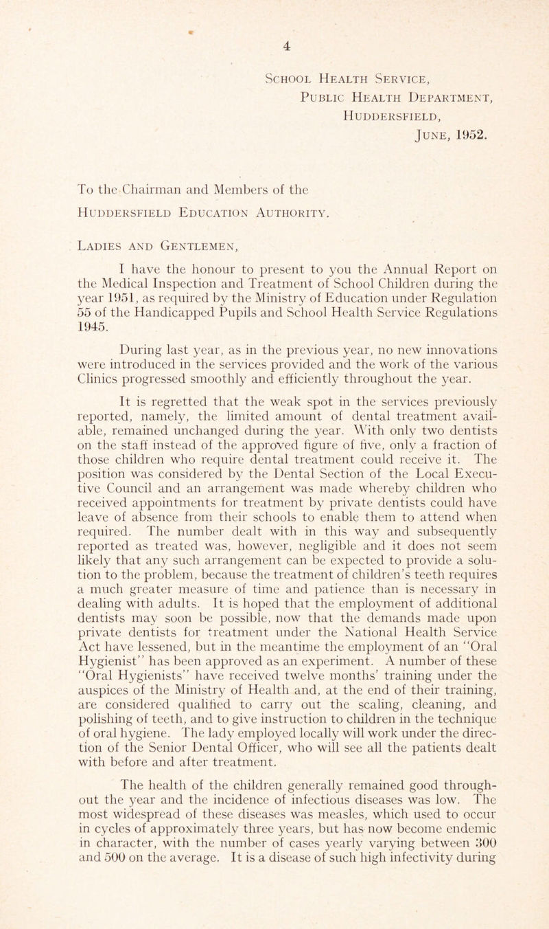 School Health Service, Public Health Department, Huddersfield, June, 1952. To the Chairman and Members of the Huddersfield Education Authority. Ladies and Gentlemen, I have the honour to present to you the Annual Report on the Medical Inspection and Treatment of School Children during the year 1951, as required by the Ministry of Education under Regulation 55 of the Handicapped Pupils and School Health Service Regulations 1945. During last year, as in the previous year, no new innovations were introduced in the services provided and the work of the various Clinics progressed smoothly and efficiently throughout the year. It is regretted that the weak spot in the services previously reported, namely, the limited amount of dental treatment avail- able, remained unchanged during the year. With only two dentists on the staff instead of the approved figure of five, only a fraction of those children who require dental treatment could receive it. The position was considered by the Dental Section of the Local Execu- tive Council and an arrangement was made whereby children who received appointments for treatment by private dentists could have leave of absence from their schools to enable them to attend when required. The number dealt with in this way and subsequently reported as treated was, however, negligible and it does not seem likely that any such arrangement can be expected to provide a solu- tion to the problem, because the treatment of children’s teeth requires a much greater measure of time and patience than is necessary in dealing with adults. It is hoped that the employment of additional dentists may soon be possible, now that the demands made upon private dentists for treatment under the National Health Service Act have lessened, but in the meantime the employment of an “Oral Hygienist” has been approved as an experiment. A number of these “Oral Hygienists” have received twelve months’ training under the auspices of the Ministry of Health and, at the end of their training, are considered qualified to carry out the scaling, cleaning, and polishing of teeth, and to give instruction to children in the technique of oral hygiene. The lady employed locally will work under the direc- tion of the Senior Dental Officer, who will see all the patients dealt with before and after treatment. The health of the children generally remained good through- out the year and the incidence of infectious diseases was low. The most widespread of these diseases was measles, which used to occur in cycles of approximately three years, but has now become endemic in character, with the number of cases yearly varying between 300 and 500 on the average. It is a disease of such high infectivity during