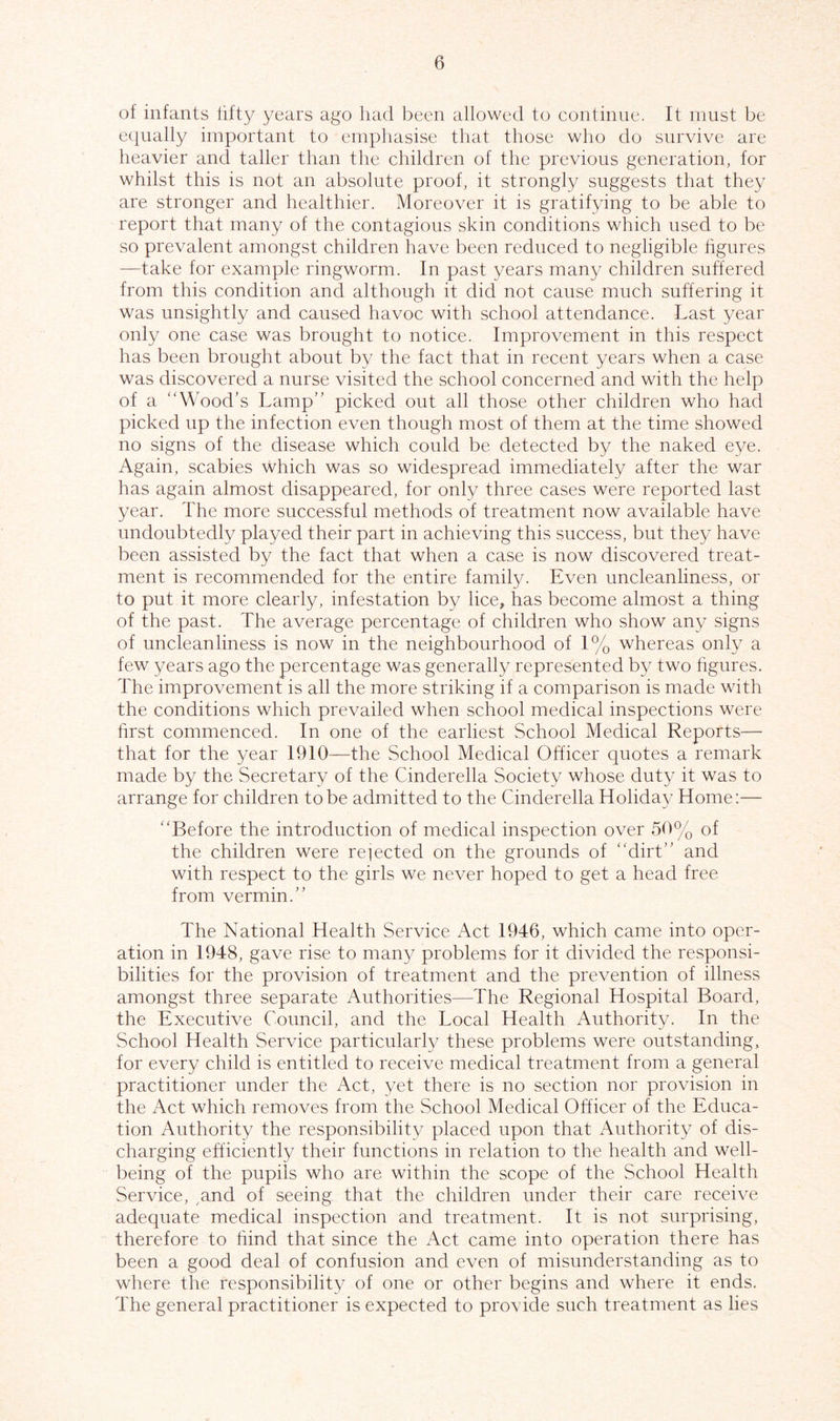 of infants fifty years ago had been allowed to continue. It must be equally important to emphasise that those who do survive are heavier and taller than the children of the previous generation, for whilst this is not an absolute proof, it strongly suggests that they are stronger and healthier. Moreover it is gratifying to be able to report that many of the contagious skin conditions which used to be so prevalent amongst children have been reduced to negligible figures —take for example ringworm. In past years many children suffered from this condition and although it did not cause much suffering it was unsightly and caused havoc with school attendance. Last year only one case was brought to notice. Improvement in this respect has been brought about by the fact that in recent years when a case was discovered a nurse visited the school concerned and with the help of a “Wood’s Lamp” picked out all those other children who had picked up the infection even though most of them at the time showed no signs of the disease which could be detected by the naked eye. Again, scabies which was so widespread immediately after the war has again almost disappeared, for only three cases were reported last year. The more successful methods of treatment now available have undoubtedly played their part in achieving this success, but they have been assisted by the fact that when a case is now discovered treat- ment is recommended for the entire family. Even uncleanliness, or to put it more clearly, infestation by lice, has become almost a thing of the past. The average percentage of children who show any signs of uncleanliness is now in the neighbourhood of 1% whereas only a few years ago the percentage was generally represented by two figures. The improvement is all the more striking if a comparison is made with the conditions which prevailed when school medical inspections were first commenced. In one of the earliest School Medical Reports— that for the year 1910—the School Medical Officer quotes a remark made by the Secretary of the Cinderella Society whose duty it was to arrange for children to be admitted to the Cinderella Holiday Home:— “Before the introduction of medical inspection over 50% of the children were rejected on the grounds of dirt” and with respect to the girls we never hoped to get a head free from vermin.” The National Health Service Act 1946, which came into oper- ation in 1948, gave rise to many problems for it divided the responsi- bilities for the provision of treatment and the prevention of illness amongst three separate Authorities—The Regional Hospital Board, the Executive Council, and the Local Health Authority. In the School Health Service particularly these problems were outstanding, for every child is entitled to receive medical treatment from a general practitioner under the Act, yet there is no section nor provision in the Act which removes from the School Medical Officer of the Educa- tion Authority the responsibility placed upon that Authority of dis- charging efficiently their functions in relation to the health and well- being of the pupils who are within the scope of the School Health Service, and of seeing that the children under their care receive adequate medical inspection and treatment. It is not surprising, therefore to hind that since the Act came into operation there has been a good deal of confusion and even of misunderstanding as to where the responsibility of one or other begins and where it ends. The general practitioner is expected to provide such treatment as lies