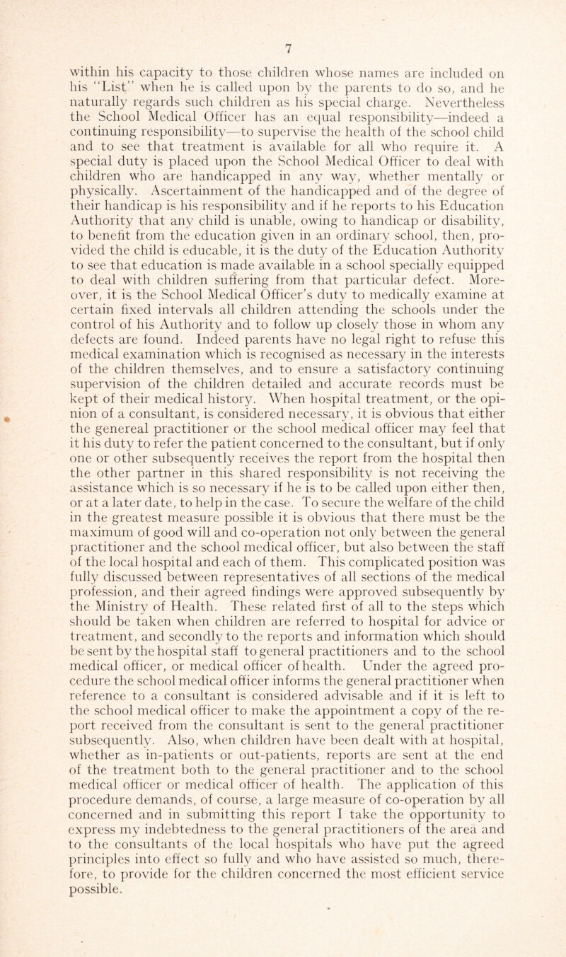 within his capacity to those children whose names are included on his “List’’ when he is called upon by the parents to do so, and he naturally regards such children as his special charge. Nevertheless the School Medical Officer has an equal responsibility—indeed a continuing responsibility—to supervise the health of the school child and to see that treatment is available for all who require it. A special duty is placed upon the School Medical Officer to deal with children who are handicapped in any way, whether mentally or physically. Ascertainment of the handicapped and of the degree of their handicap is his responsibility and if he reports to his Education Authority that any child is unable, owing to handicap or disability, to benefit from the education given in an ordinary school, then, pro- vided the child is educable, it is the duty of the Education Authority to see that education is made available in a school specially equipped to deal with children suffering from that particular defect. More- over, it is the School Medical Officer’s duty to medically examine at certain fixed intervals all children attending the schools under the control of his Authority and to follow up closely those in whom any defects are found. Indeed parents have no legal right to refuse this medical examination which is recognised as necessary in the interests of the children themselves, and to ensure a satisfactory continuing supervision of the children detailed and accurate records must be kept of their medical history. When hospital treatment, or the opi- nion of a consultant, is considered necessary, it is obvious that either the genereal practitioner or the school medical officer may feel that it his duty to refer the patient concerned to the consultant, but if only one or other subsequently receives the report from the hospital then the other partner in this shared responsibility is not receiving the assistance which is so necessary if he is to be called upon either then, or at a later date, to help in the case. To secure the welfare of the child in the greatest measure possible it is obvious that there must be the maximum of good will and co-operation not only between the general practitioner and the school medical officer, but also between the staff of the local hospital and each of them. This complicated position was fully discussed between representatives of all sections of the medical profession, and their agreed findings were approved subsequently by the Ministry of Health. These related first of all to the steps which should be taken when children are referred to hospital for advice or treatment, and secondly to the reports and information which should be sent by the hospital staff to general practitioners and to the school medical officer, or medical officer of health. Under the agreed pro- cedure the school medical officer informs the general practitioner when reference to a consultant is considered advisable and if it is left to the school medical officer to make the appointment a copy of the re- port received from the consultant is sent to the general practitioner subsequently. Also, when children have been dealt with at hospital, whether as in-patients or out-patients, reports are sent at the end of the treatment both to the general practitioner and to the school medical officer or medical officer of health. The application of this procedure demands, of course, a large measure of co-operation by all concerned and in submitting this report I take the opportunity to express my indebtedness to the general practitioners of the area and to the consultants of the local hospitals who have put the agreed principles into effect so fully and who have assisted so much, there- fore, to provide for the children concerned the most efficient service possible.