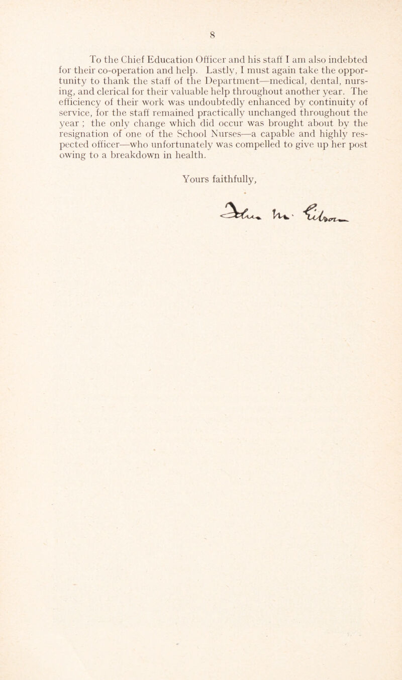 To the Chief Education Officer and his staff I am also indebted for their co-operation and help. Lastly, I must again take the oppor- tunity to thank the staff of the Department—medical, dental, nurs- ing, and clerical for their valuable help throughout another year. The efficiency of their work was undoubtedly enhanced by continuity of service, for the staff remained practically unchanged throughout the year ; the only change which did occur was brought about by the resignation of one of the School Nurses—a capable and highly res- pected officer—who unfortunately was compelled to give up her post owing to a breakdown in health. Yours faithfully.