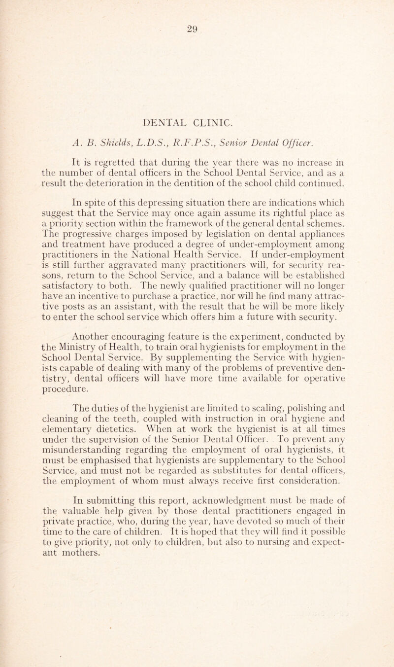 DENTAL CLINIC. A. B. Shields, L.D.S., R.F.P.S., Senior Dental Officer. It is regretted that during the year there was no increase in the number of dental officers in the School Dental Service, and as a result the deterioration in the dentition of the school child continued. In spite of this depressing situation there are indications which suggest that the Service may once again assume its rightful place as a priority section within the framework of the general dental schemes. The progressive charges imposed by legislation on dental appliances and treatment have produced a degree of under-employment among practitioners in the National Health Service. If under-employment is still further aggravated many practitioners will, for security rea- sons, return to the School Service, and a balance will be established satisfactory to both. The newly qualified practitioner will no longer have an incentive to purchase a practice, nor will he find many attrac- tive posts as an assistant, with the result that he will be more likely to enter the school service which offers him a future with security. Another encouraging feature is the experiment, conducted by the Ministry of Health, to train o>ral hygienists for employment in the School Dental Service. By supplementing the Service with hygien- ists capable of dealing with many of the problems of preventive den- tistry, dental officers will have more time available for operative procedure. The duties of the hygienist are limited to scaling, polishing and cleaning of the teeth, coupled with instruction in oral hygiene and elementary dietetics. When at work the hygienist is at all times under the supervision of the Senior Dental Officer. To prevent any misunderstanding regarding the employment of oral hygienists, it must be emphasised that hygienists are supplementary to the School Service, and must not be regarded as substitutes for dental officers, the employment of whom must always receive first consideration. In submitting this report, acknowledgment must be made of the valuable help given by those dental practitioners engaged in private practice, who, during the year, have devoted so much of their time to the care of children. It is hoped that they will find it possible to give priority, not only to children, but also to nursing and expect- ant mothers.