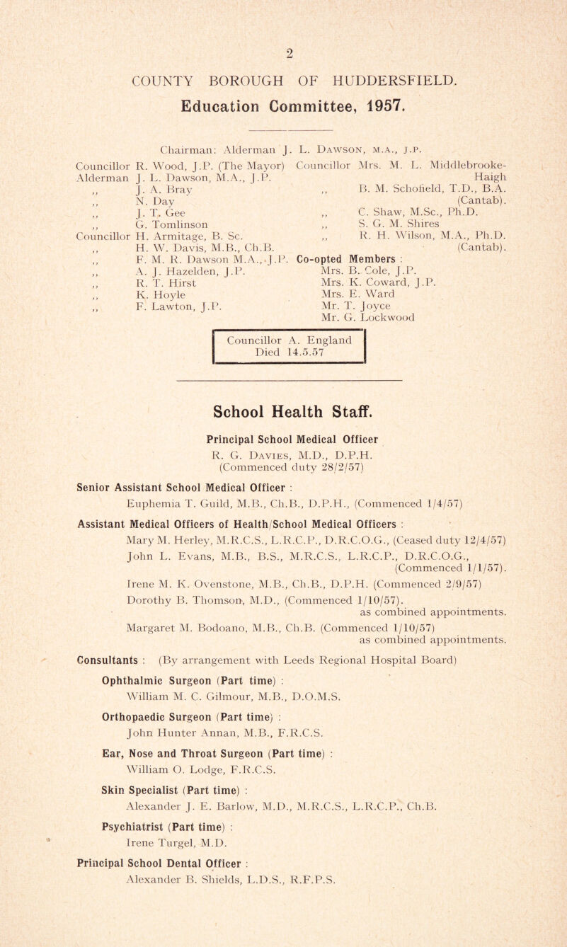 COUNTY BOROUGH OF HUDDERSFIELD. Education Committee, 1957. J. L. Dawson, m.a., j.p. Chairman: Alderman Councillor R. Wood, J.P. (The Mayor) Alderman j. L. Dawson, M.A., J.P. ,, J. A. Bray ,, N. Day ,, J. T. Gee ,, G. Tomlinson Councillor H. Armitage, B. Sc. ,, H. W. Davis, M.B., Ch,B. ,, F. M. R. Dawson M.A.,.J.P. ,, A. J. Hazelden, J.P. ,, R. T. Hirst ,, K. Hoyle ,, F. Lawton, J.P. Councillor Mrs. M. L. Middlebrooke- Haigh ,, B. M. Schofield, T.D., B.A. (Cantab). „ C. Shaw, M.Sc., Ph.D. ,, S. G. M. Shires ,, R. H. Wilson, M.A., Ph.D. (Cantab). Co-opted Members : Mrs. B.. Cole, J.P. Mrs. K. Coward, J.P. Mrs. E. Ward Mr. T. Joyce Mr. G. Lockwood —1— — Councillor A. England Died 14.5.57 School Health Staff. Principal School Medical Officer R. G. Davies, M.D., D.P.H. (Commenced duty 28/2/57) Senior Assistant School Medical Officer : Euphemia T. Guild, M.B., Cli.B., D.P.H., (Commenced 1/4/57) Assistant Medical Officers of Health/School Medical Officers : Mary M. Herley, M.R.C.S., L.R.C.P., D.R.C.O.G., (Ceased duty 12/4/57) John L. Evans, M.B., B.S., M.R.C.S., L.R.C.P., D.R.C.O.G., (Commenced 1/1/57). Irene M. K. Ovenstone, M.B., Cb.B., D.P.H. (Commenced 2/9/57) Dorothy B. Thomson, M.D., (Commenced 1/10/57). as combined appointments. Margaret M. Bodoano, M.B., Ch.B. (Commenced 1/10/57) as combined appointments. Consultants : (By arrangement with Leeds Regional Hospital Board) Ophthalmic Surgeon (Part time) : William M. C. Gilmour, M.B., D.O.M.S. Orthopaedic Surgeon (Part time) : John Hunter Annan, M.B., F.R.C.S. Ear, Nose and Throat Surgeon (Part time) : William O. Lodge, F.R.C.S. Skin Specialist (Part time) : Alexander J. E. Barlow, M.D., M.R.C.S., L.R.C.P., Ch.B. Psychiatrist (Part time) : Irene Turgel, M.D. Principal School Dental Officer : Alexander B. Shields, L.D.S., R.F.P.S.