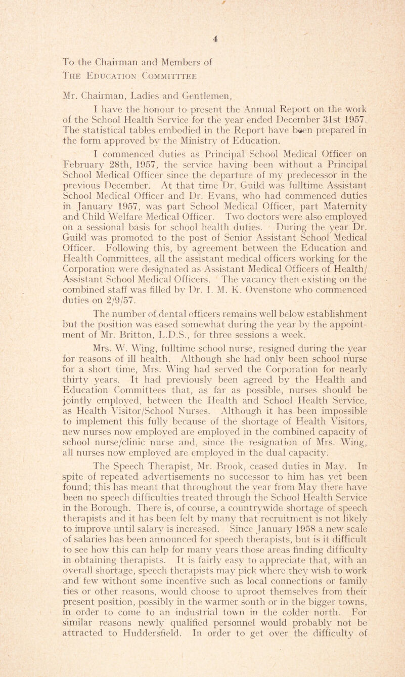 To the Chairman and Members of The Education Committtee Mr. Chairman, Ladies and Gentlemen, I have the honour to present the Annual Report on the work of the School Health Service for the vear ended December 31st 1957. The statistical tables embodied in the Report have b»en prepared in the form approved by the Ministry of Education. I commenced duties as Principal School Medical Officer on February 28th, 1957, the service having been without a Principal School Medical Officer since the departure of my predecessor in the previous December. At that time Dr. Guild was fulltime Assistant School Medical Officer and Dr. Evans, who had commenced duties in January 1957, was part School Medical Officer, part Maternity and Child Welfare Medical Officer. Two doctors were also employed on a sessional basis for school health duties. During the year Dr. Guild was promoted to the post of Senior Assistant School Medical Officer. Following this, by agreement between the Education and Health Committees, all the assistant medical officers working for the Corporation were designated as Assistant Medical Officers of Health/ Assistant School Medical Officers. The vacancy then existing on the combined staff was filled by Dr. I. M. K. Ovenstone who commenced duties on 2/9/57. The number of dental officers remains well below establishment but the position was eased somewhat during the year by the appoint- ment of Mr. Britton, T.D.S., for three sessions a week. Mrs. W. Wing, fulltime school nurse, resigned during the year for reasons of ill health. Although she had only been school nurse for a short time, Mrs. Wing had served the Corporation for nearly thirty years. It had previously been agreed by the Health and Education Committees that, as far as possible, nurses should be jointly employed, between the Health and School Health Service, as Health Visitor/School Nurses. Although it has been impossible to implement this fully because of the shortage of Health Visitors, new nurses now employed are employed in the combined capacity of school nurse/clinic nurse and, since the resignation of Mrs. Wing, all nurses now employed are employed in the dual capacity. The Speech Therapist, Mr. Brook, ceased duties in May. In spite of repeated advertisements no successor to him has yet been found; this has meant that throughout the year from May there have been no speech difficulties treated through the School Health Service in the Borough. There is, of course, a countrywide shortage of speech therapists and it has been felt by many that recruitment is not likely to improve until salary is increased. Since January 1958 a new scale of salaries has been announced for speech therapists, but is it difficult to see how this can help for many years those areas finding difficulty in obtaining therapists. It is fairly easy to appreciate that, with an overall shortage, speech therapists may pick where they wish to work and few without some incentive such as local connections or family ties or other reasons, would choose to uproot themselves from their present position, possibly in the warmer south or in the bigger towns, in order to come to an industrial town in the colder north. For similar reasons newly qualified personnel would probably not be attracted to Huddersfield. In order to get over the difficulty of