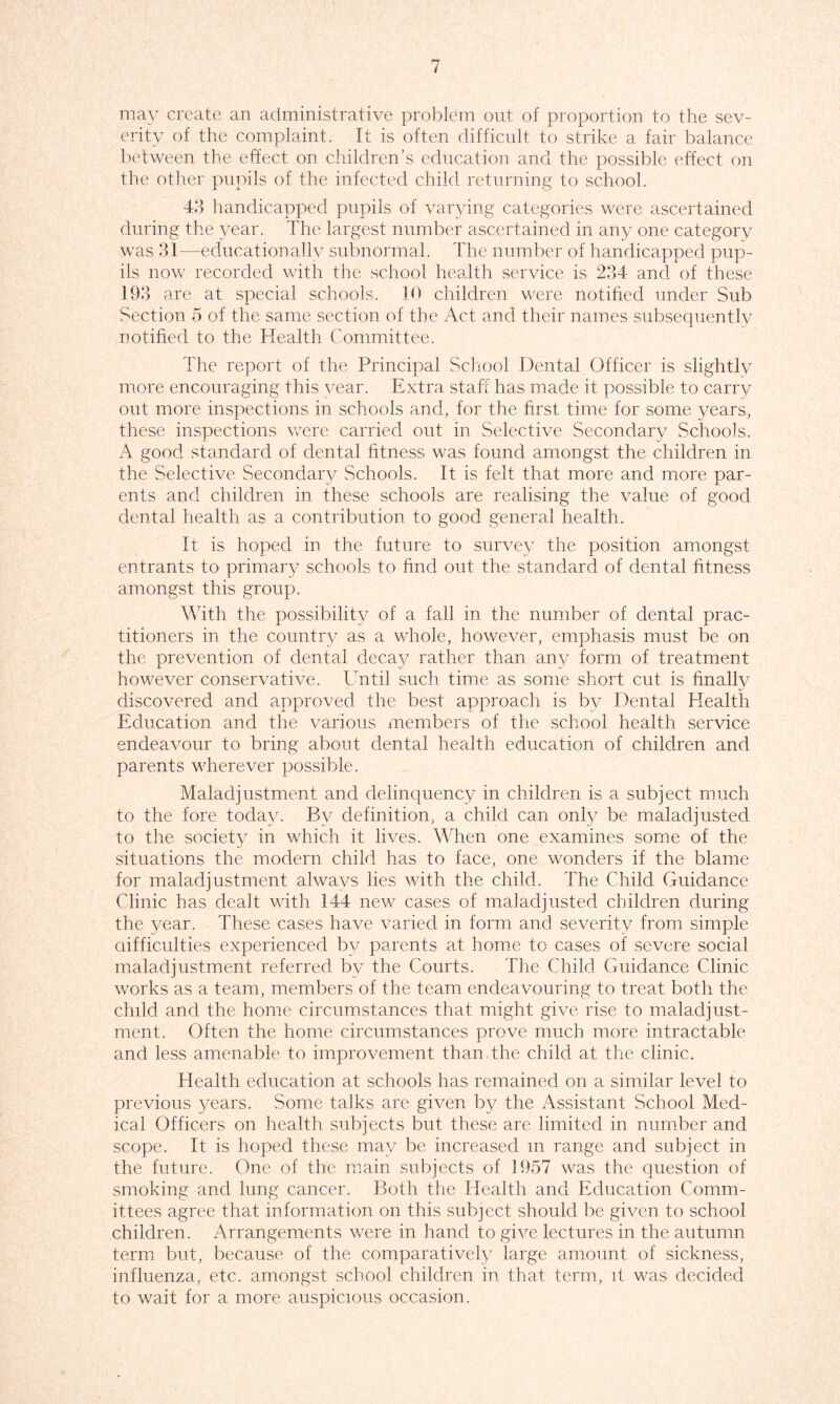 may create an administrative problem out of proportion to the sev- erity of the complaint. It is often difficult to strike a fair balance between the effect on children’s education and the possible effect on the other pupils of the infected child returning to school. 43 handicapped pupils of varying categories were ascertained during the year. The largest number ascertained in any one category was 31—educationally subnormal. The number of handicapped pup- ils now recorded with the school health service is 234 and of these 193 are at special schools. 10 children were notified under Sub Section 5 of the same section of the Act and their names subsequently notified to the Health Committee. The report of the Principal School Dental Officer is slightly more encouraging this year. Extra staff has made it possible to carry out more inspections in schools and, for the first time for some years, these inspections were carried out in Selective Secondary Schools. A good standard of dental fitness was found amongst the children in the Selective Secondary Schools. It is felt that more and more par- ents and children in these schools are realising the value of good dental health as a contribution to good general health. It is hoped in the future to survey the position amongst entrants to primary schools to find out the standard of dental fitness amongst this group. With the possibility of a fall in the number of dental prac- titioners in the country as a whole, however, emphasis must be on the prevention of dental deca}^ rather than any form of treatment however conservative. Until such time as some short cut is finally discovered and approved the best approach is bv Dental Health Education and the various members of the school health service endeavour to bring about dental health education of children and parents wherever possible. Maladjustment and delinquency in children is a subject much to the fore today. By definition, a child can only be maladjusted to the society in which it lives. When one examines some of the situations the modern child has to face, one wonders if the blame for maladjustment always lies with the child. The Child Guidance Clinic has dealt with 144 new cases of maladjusted children during the year. These cases have varied in form and severity from simple difficulties experienced by parents at home to cases of severe social maladjustment referred by the Courts. The Child Guidance Clinic works as a team, members of the team endeavouring to treat both the child and the home circumstances that might give rise to maladjust- ment. Often the home circumstances prove much more intractable and less amenable to improvement than the child at the clinic. Health education at schools has remained on a similar level to previous years. Some talks are given by the Assistant School Med- ical Officers on health subjects but these are limited in number and scope. It is hoped these may be increased m range and subject in the future. One of the main subjects of 1957 was the question of smoking and lung cancer. Both the Health and Education Comm- ittees agree that information on this subject should be given to school children. Arrangements were in hand to give lectures in the autumn term but, because of the comparatively large amount of sickness, influenza, etc. amongst school children in that term, it was decided to wait for a more auspicious occasion.