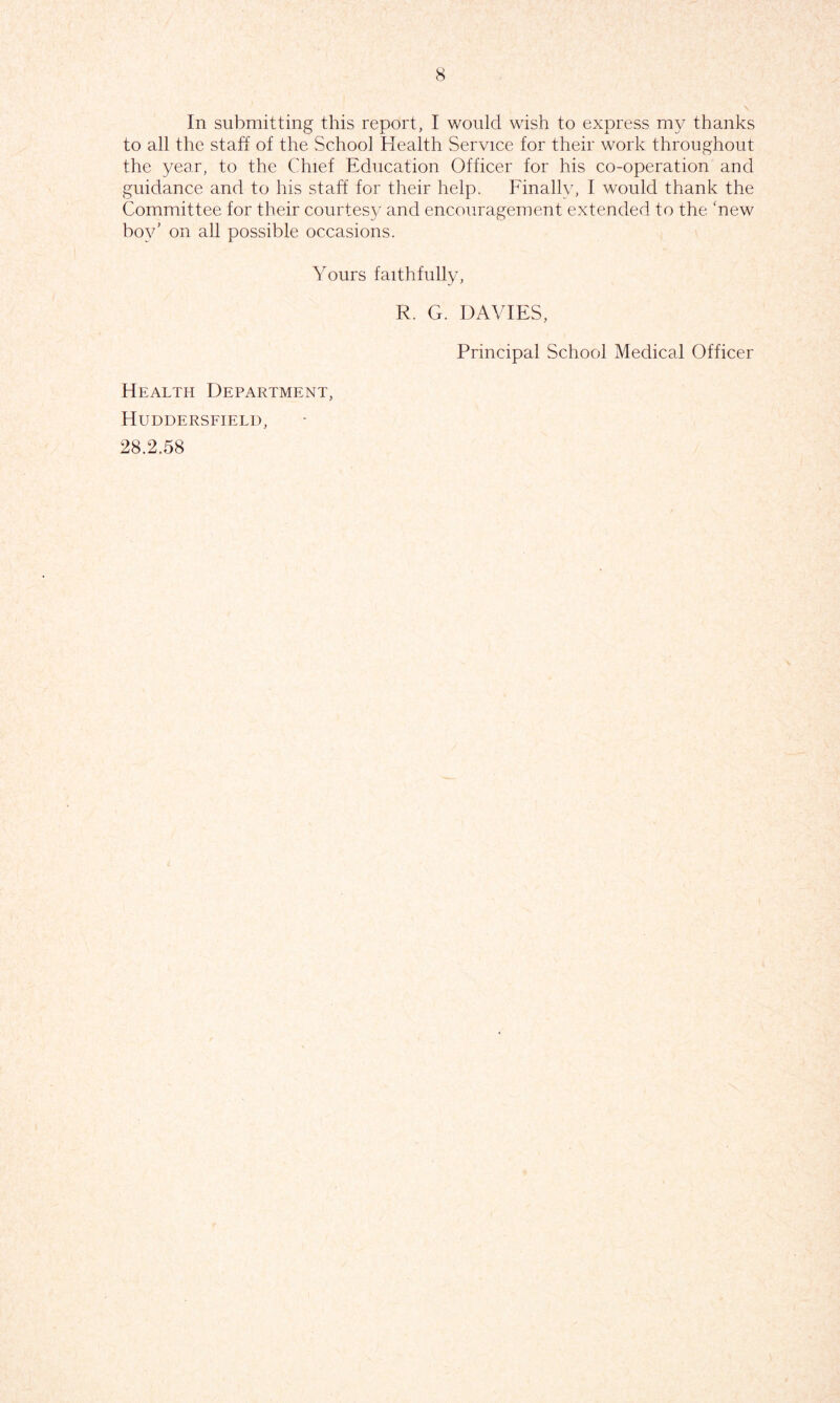 In submitting this report, I would wish to express my thanks to all the staff of the School Health Service for their work throughout the year, to the Chief Education Officer for his co-operation and guidance and to his staff for their help. Finally, I would thank the Committee for their courtesy and encouragement extended to the ‘new bov’ on all possible occasions. Yours faithfully, R. G. DAVIES, Principal School Medical Officer Health Department, Huddersfield, 28.2.58