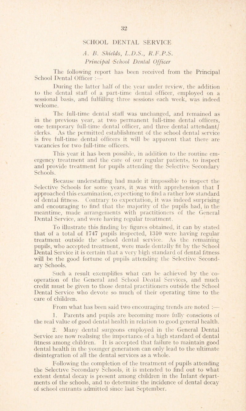 SCHOOL DENTAL SERVICE A. B. Shields, L.D.S., R.F.B.S. Principal School Dental Officer The following report has been received from the Principal School Dental Officer :— During the latter half of the year under review, the addition to the dental staff of a part-time dental officer, employed on a sessional basis, and fulfilling three sessions each week, was indeed welcome. The full-time dental staff was unchanged, and remained as in the previous year, at two permanent full-time dental officers, one temporary full-time dental officer, and three dental attendant/ clerks. As the permitted establishment of the school dental service is five full-time dental officers it will be apparent that there are vacancies for two full-time officers. This year it has been possible, in addition to the routine em- ergency treatment and the care of our regular patients, to inspect and provide treatment for pupils attending the Selective Secondary Schools. Because understaffing had made it impossible to inspect the Selective Schools for some years, it was with apprehension that I approached this examination, expectiong to find a rather low standard of dental fitness. Contrary to expectation, it was indeed surprising and encouraging to find that the majority of the pupils had, in the meantime, made arrangements with practitioners of the General Dental Service, and were having regular treatment. To illustrate this finding by figures obtained, it can by stated that of a total of 1747 pupils inspected, 1310 were having regular treatment outside the school dental service. As the remaining pupils, who accepted treatment, were made dentally fit by the School Dental Service it is certain that a very high standard of dental fitness will be the good fortune of pupils attending the Selective Second- ary Schools. Such a result exemplifies what can be achieved by the co- operation of the General and School Dental Services, and much credit must be given to those dental practitioners outside the School Dental Service who devote so much of their operating time to the care of children. From what has been said two encouraging trends are noted :— 1. Parents and pupils are becoming more full}’ conscious of the real value of good dental health in relation to good general health. 2. Many dental surgeons employed in the General Dental Service are now realising the importance of a high standard of dental fitness among children. It is accepted that failure to maintain good dental health in the younger generation can only lead to the ultimate disintegration of all the dental services as a whole. Following the completion of the treatment of pupils attending the Selective Secondary Schools, it is intended to find out to what extent dental decay is present among children in the Infant depart- ments of the schools, and to determine the incidence of dental decay of school entrants admitted since last September.