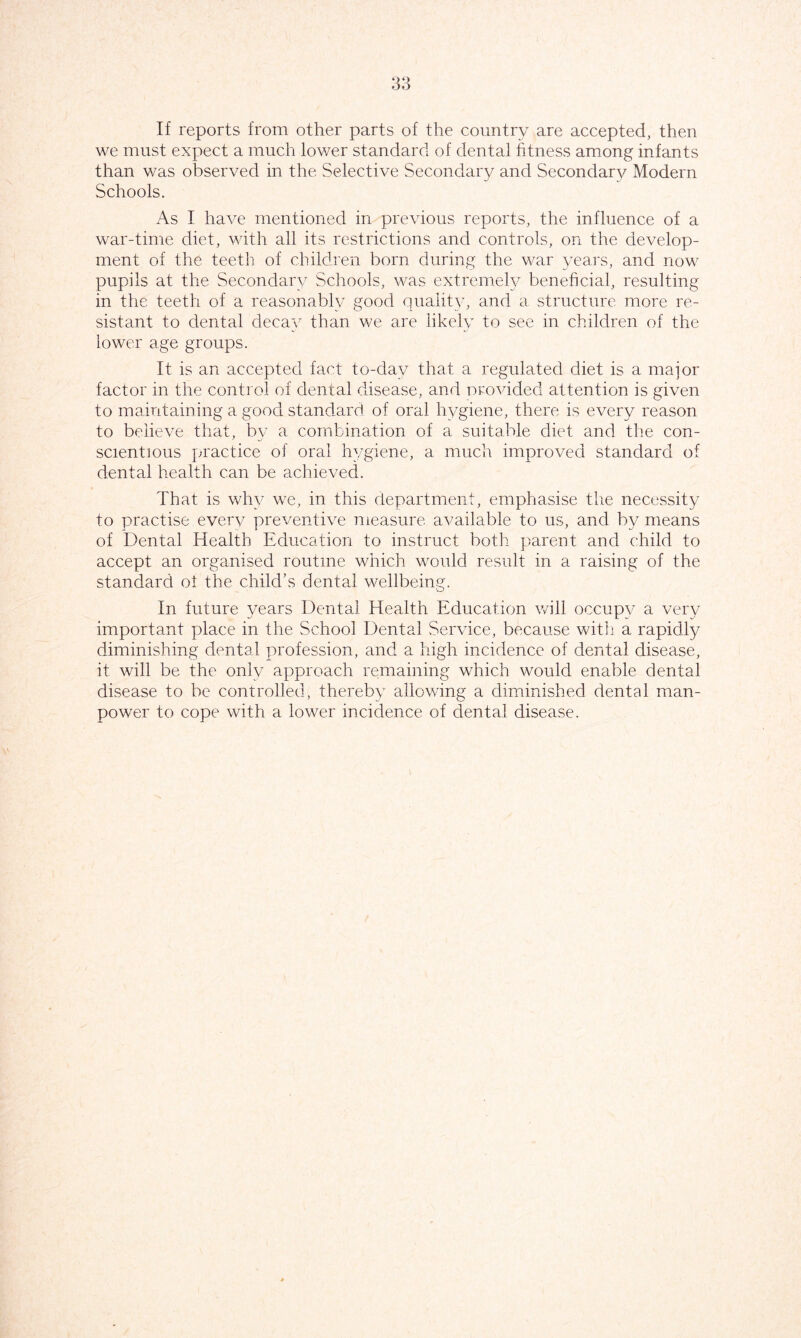 If reports from other parts of the country are accepted, then we must expect a much lower standard of dental fitness among infants than was observed in the Selective Secondary and Secondary Modern Schools. As I have mentioned in previous reports, the influence of a war-time diet, with all its restrictions and controls, on the develop- ment of the teeth of children born during the war years, and now pupils at the Secondary Schools, was extremely beneficial, resulting in the teeth of a reasonably good quality, and a structure more re- sistant to dental decay than we are likely to see in children of the lower age groups. It is an accepted fact to-day that a regulated diet is a major factor in the control of dental disease, and provided attention is given to maintaining a good standard of oral hygiene, there is every reason to believe that, bv a combination of a suitable diet and the con- scientious practice of oral hygiene, a much improved standard of dental health can be achieved. That is why we, in this department, emphasise the necessity to practise every preventive measure available to us, and by means of Dental Health Education to instruct both parent and child to accept an organised routine which would result in a raising of the standard of the child’s dental wellbeing. In future years Dental Health Education will occupy a very important place in the School Dental Service, because with a rapidly diminishing dental profession, and a high incidence of dental disease, it will be the only approach remaining which would enable dental disease to be controlled, thereby allowing a diminished dental man- power to cope with a lower incidence of dental disease.