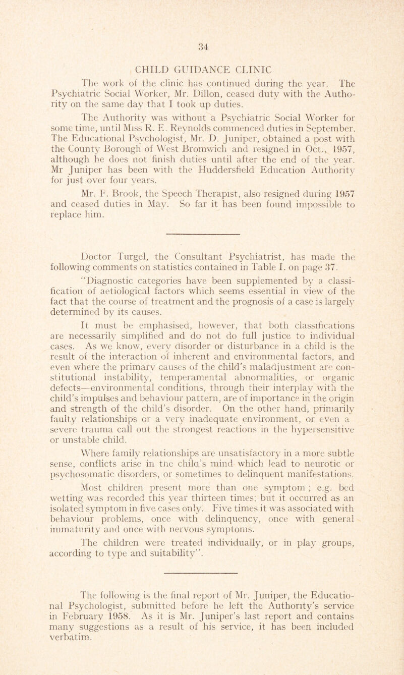 CHILD GUIDANCE CLINIC The work of the clinic has continued during the year. The Psychiatric Social Worker, Mr. Dillon, ceased duty with the Autho- rity on the same day that I took up duties. The Authority was without a Psychiatric Social Worker for some time, until Miss R. E. Reynolds commenced duties in September. The Educational Psychologist, Mr. D. Juniper, obtained a post with the County Borough of West Bromwich and resigned in Oct., 1957, although he does not finish duties until after the end of the year. Mr Juniper has been with the Huddersfield Education Authority for just over four years. Mr. F. Brook, the Speech Therapist, also resigned during 1957 and ceased duties in May. So far it has been found impossible to replace him. Doctor Turgel, the Consultant Psychiatrist, has made the following comments on statistics contained in Table I. on page 37. “Diagnostic categories have been supplemented by a classi- fication of aetiological factors which seems essential in view of the fact that the course of treatment and the prognosis of a case is largely determined by its causes. It must be emphasised, however, that both classifications are necessarily simplified and do not do full justice to individual cases. As we know, every disorder or disturbance in a child is the result of the interaction of inherent and environmental factors, and even where the primarv causes of the child’s maladjustment are con- stitutional instability, temperamental abnormalities, or organic defects—environmental conditions, through their interplay with the child’s impulses and behaviour pattern, are of importance in the origin and strength of the child’s disorder. On the other hand, primarily faulty relationships or a very inadequate environment, or even a severe trauma call out the strongest reactions in the hypersensitive or unstable child. Where family relationships are unsatisfactory in a more subtle sense, conflicts arise in tne child’s mind which lead to neurotic or psychosomatic disorders, or sometimes to delinquent manifestations. Most children present more than one symptom ; e.g. bed wetting was recorded this year thirteen times; but it occurred as an isolated symptom in five cases only. Five times it was associated with behaviour problems, once with delinquency, once with general immaturity and once with nervous symptoms. The children were treated individually, or in play groups, according to type and suitability”. The following is the final report of Mr. Juniper, the Educatio- nal Psychologist, submitted before he left the Authority’s service in February 1958. As it is Mr. Juniper’s last report and contains many suggestions as a result of his service, it has been included verbatim.