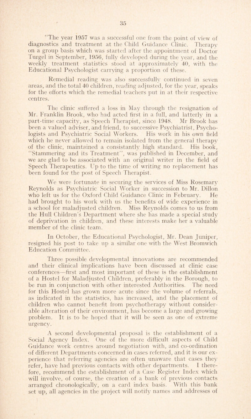 “The year 1957 was a successful one from the point of view of diagnostics and treatment at the Child Guidance Clinic. Therapy on a group basis which was started after the appointment of Doctor Turgel in September, 1956, fully developed during the year, and the weekly treatment statistics stood at approximated 40, with the Educational Psychologist carrying a proportion of these. Remedial reading was also successfully continued in seven areas, and the total 40 children, reading adjusted, for the year, speaks for the efforts which the remedial teachers put in at their respective centres. The clinic suffered a loss in May through the resignation of Mr. Franklin Brook, who had acted first in a full, and latterly in a part-time capacity, as Speech Therapist, since 1948. Mr Brook has been a valued adviser, and friend, to successive Psychiatrist, Psycho- logists and Psychiatric Social Workers. His work in his own held which he never allowed to remain isolated from the general therapy of the clinic, maintained a consistantly high standard. His book, “Stammering and its Treatment'’, was published in December, and we are glad to be associated with an original writer in the held of Speech Therapeutics. Up to the time of writing no replacement has been found for the post of Speech Therapist. We were fortunate in securing the services of Miss Rosemary Reynolds as Psychiatric Social Worker in succession to Mr. Dillon who left us for the Oxford Child Guidance Clinic in February. He had brought to his work with us the benehts of wide experience in a school for maladjusted children. Miss Reynolds comes to us from the Hull Children’s Department where she has made a special study of deprivation in children, and these interests make her a valuable member of the clinic team. In October, the Educational Psychologist, Mr. Dean juniper, resigned his post to take up a similar one with the West Bromwich Education Committee. Three possible developmental innovations are recommended and their clinical implications have been discussed at clinic case conferences—first and most important of these is the establishment of a Hostel for Maladjusted Children, preferably in the Borough, to be run in conjunction with other interested Authorities. The need for this Hostel has grown more acute since the volume of referrals, as indicated in the statistics, has increased, and the placement of children who cannot benefit from psychotherapy without consider- able alteration of their environment, has become a large and growing problem. It is to be hoped that it will be seen as one of extreme urgency. A second developmental proposal is the establishment of a Social Agency Index. One of the more difficult aspects of Child Guidance work centres around negotiation with, and co-ordination of different Departments concerned in cases referred, and it is our ex- perience that referring agencies are often unaware that cases they refer, have had previous contacts with other departments. I there- fore, recommend the establishment of a Case Register Index which will involve, of course, the creation of a bank of previous contacts arranged chronologically, on a card index basis. With this bank set up, all agencies in the project will notify names and addresses of