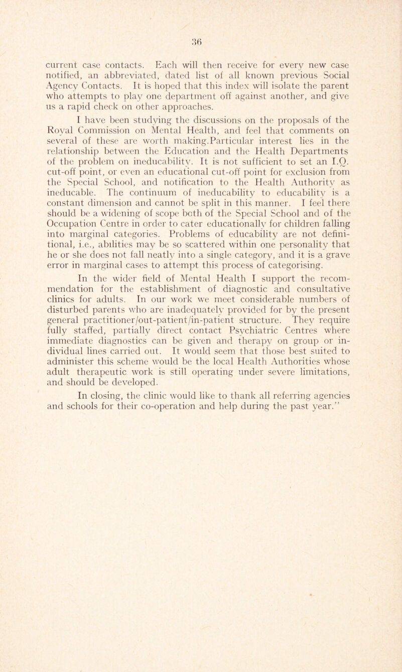 current case contacts. Each will then receive for every new case notified, an abbreviated, dated list of all known previous Social Agency Contacts. It is hoped that this index will isolate the parent who attempts to play one department off against another, and give us a rapid check on other approaches. I have been studying the discussions on the proposals of the Roval Commission on Mental Health, and feel that comments on several of these are worth making.Particular interest lies in the relationship between the Education and the Health Departments of the problem on ineducabilitv. It is not sufficient to set an I.Q. cut-off point, or even an educational cut-off point for exclusion from the Special School, and notification to the Health Authority as ineducable. The continuum of ineducability to educability is a constant dimension and cannot be split in this manner. I feel there should be a widening of scope both of the Special School and of the Occupation Centre in order to cater educationallv for children falling into marginal categories. Problems of educability are not defini- tional, i.e., abilities may be so scattered within one personality that he or she does not fall neatly into a single category and it is a grave error in marginal cases to attempt this process of categorising. In the wider field of Mental Health I support the recom- mendation for the establishment of diagnostic and consultative clinics for adults. In our work we meet considerable numbers of disturbed parents who are inadequatelv provided for by the present general practitioner/out-patient/in-patient structure. They require fully staffed, partially direct contact Psvchiatric Centres where immediate diagnostics can be given and therapy on group or in- dividual lines carried out. It would seem that those best suited to administer this scheme would be the local Health Authorities whose adult therapeutic work is still operating under severe limitations, and should be developed. In closing, the clinic would like to thank all referring agencies and schools for their co-operation and help during the past year.”