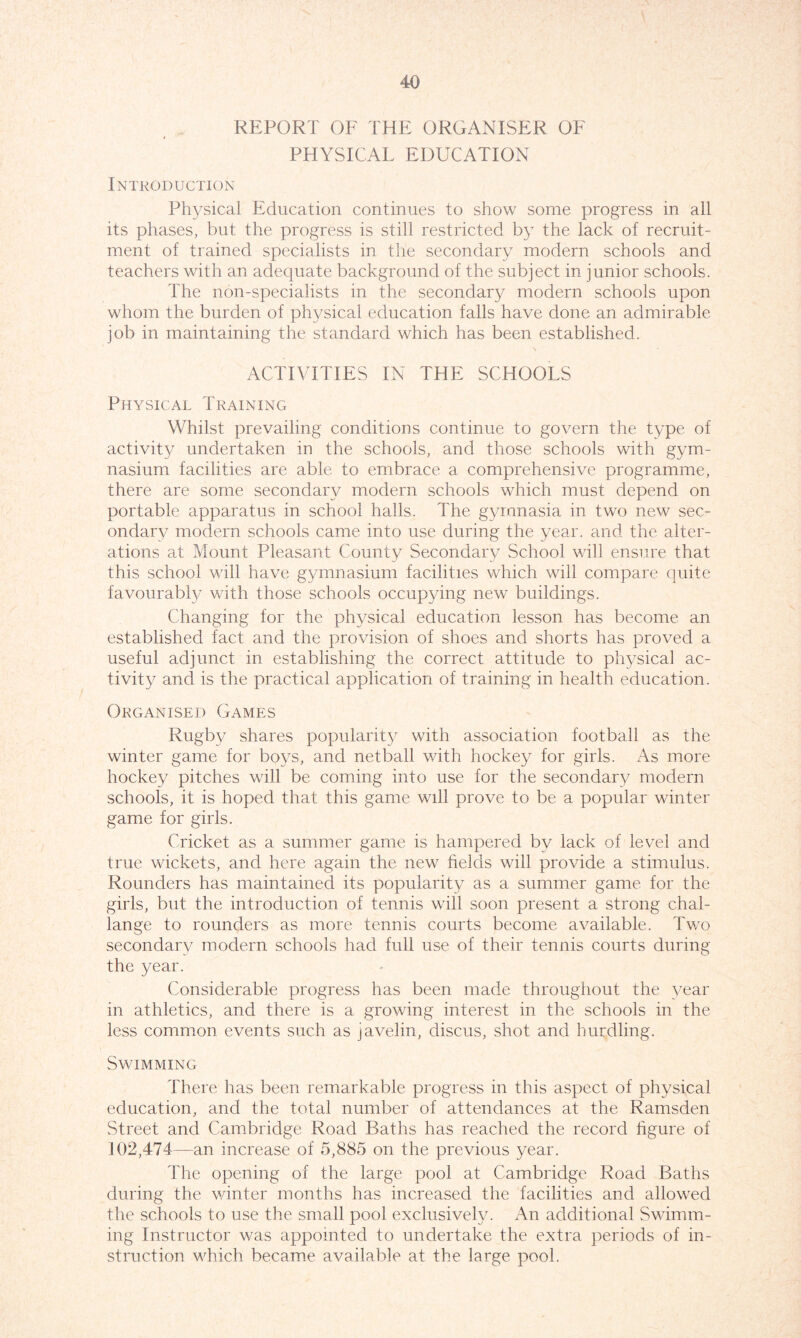 REPORT OF THE ORGANISER OF PHYSICAL EDUCATION Introduction Physical Education continues to show some progress in all its phases, but the progress is still restricted by the lack of recruit- ment of trained specialists in the secondary modern schools and teachers with an adequate background of the subject in junior schools. The non-specialists in the secondary modern schools upon whom the burden of physical education falls have done an admirable job in maintaining the standard which has been established. ACTIVITIES IN THE SCHOOLS Physical Training Whilst prevailing conditions continue to govern the type of activity undertaken in the schools, and those schools with gym- nasium facilities are able to embrace a comprehensive programme, there are some secondary modern schools which must depend on portable apparatus in school halls. The gymnasia in two new sec- ondary modern schools came into use during the year, and the alter- ations at Mount Pleasant County Secondary School will ensure that this school will have gymnasium facilities which will compare quite favourably with those schools occupying new buildings. Changing for the physical education lesson has become an established fact and the provision of shoes and shorts has proved a useful adjunct in establishing the correct attitude to physical ac- tivity and is the practical application of training in health education. Organised Games Rugby shares popularity with association football as the winter game for boys, and netball with hockey for girls. As more hockey pitches will be coming into use for the secondary modern schools, it is hoped that this game will prove to be a popular winter game for girls. Cricket as a summer game is hampered by lack of level and true wickets, and here again the new helds will provide a stimulus. Rounders has maintained its popularity as a summer game for the girls, but the introduction of tennis will soon present a strong chal- lange to rounders as more tennis courts become available. Two secondary modern schools had full use of their tennis courts during the year. Considerable progress has been made throughout the year in athletics, and there is a growing interest in the schools in the less common events such as javelin, discus, shot and hurdling. Swimming There has been remarkable progress in this aspect of physical education, and the total number of attendances at the Ramsden Street and Cambridge Road Baths has reached the record figure of 102,474—an increase of 5,885 on the previous year. The opening of the large pool at Cambridge Road Baths during the winter months has increased the facilities and allowed the schools to use the small pool exclusively. An additional Swimm- ing Instructor was appointed to undertake the extra periods of in- struction which became available at the large pool.