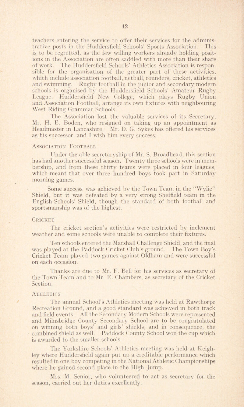 teachers entering the service to offer their services for the adminis- trative posts in the Huddersfield Schools’ Sports Association. This is to be regretted, as the few willing workers already holding posit- ions in the Association are often saddled with more than their share of work. The Huddersfield Schools’ Athletics Association is respon- sible for the organisation of the greater part of these activities, which include association football, netball, rounders, cricket, athletics and swimming. Rugby football in the junior and secondary modern schools is organised by the Huddersfield Schools’ Amateur Rugby Teague. Huddersfield New College, which plays Rugby Union and Association Football, arrange its own fixtures with neighbouring West Riding Grammar Schools. The Association lost the valuable services of its Secretary, Mr. H. E. Boden, who resigned on taking up an appointment as Headmaster in Lancashire. Mr. D. G. Sykes has offered his services as his successor, and I wish him every success. Association Football Under the able secretaryship of Mr. S. Broadhead, this section has had another successful season. Twenty three schools were in mem- bership, and from these thirty teams were placed in four leagues, which meant that over three hundred boys took part in Saturday morning games. Some success was achieved by the Town Team in the “Wylie” Shield, but it was defeated by a very strong Sheffield team in the English Schools’ Shield, though the standard of both football and sportsmanship was of the highest. Cricket The cricket section’s activities were restricted by inclement weather and some schools were unable to complete their fixtures. Ten schools entered the Marshall Challenge Shield, and the final was played at the Paddock Cricket Club’s ground. The Town Boy’s Cricket Team played two games against Oldham and were successful on each occasion. Thanks are due to Mr. F. Bell for his services as secretary of the Town Team and to Mr. E. Chambers, as secretary of the Cricket Section. Athletics The annual School’s Athletics meeting was held at Rawthorpe Recreation Ground, and a good standard was achieved in both track and field events. All the Secondary Modern Schools were represented and Milnsbridge County Secondary School are to be congratulated on winning both boys’ and girls’ shields, and in consequence, the combined shield as well. Paddock County School won the cup which is awarded to the smaller schools. The Yorkshire Schools’ Athletics meeting was held at Keigh- ley where Huddersfield again put up a creditable performance which resulted in one boy competing in the National Athletic Championships where he gained second place in the High Jump. Mrs. M. Senior, who volunteered to act as secretary for the season, carried out her duties excellently.
