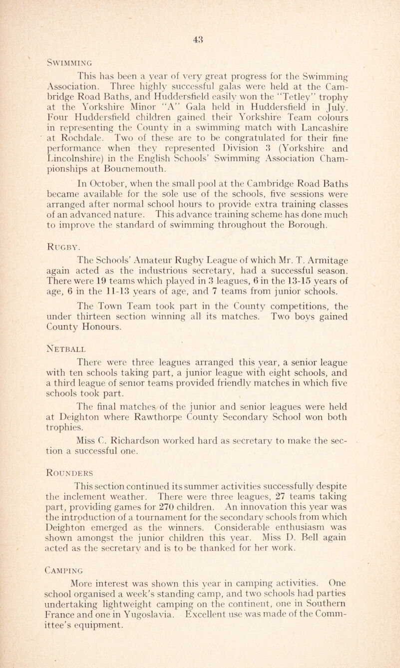 Swimming This has been a year of very great progress for the Swimming Association. Three highly successful galas were held at the Cam- bridge Road Baths, and Huddersfield easily won the Tetley’' trophy at the Yorkshire Minor “A” Gala held in Huddersfield in July. Four Huddersfield children gained their Yorkshire Team colours in representing the County in a swimming match with Lancashire at Rochdale. Two of these are to be congratulated for their fine performance when they represented Division 3 (Yorkshire and Lincolnshire) in the English Schools’ Swimming Association Cham- pionships at Bournemouth. In October, when the small pool at the Cambridge Road Baths became available for the sole use of the schools, five sessions were arranged after normal school hours to provide extra training classes of an advanced nature. This advance training scheme has done much to improve the standard of swimming throughout the Borough. Rugby. The Schools’ Amateur Rugby League of which Mr. T. Armitage again acted as the industrious secretary, had a successful season. There were 19 teams which played in 3 leagues, 6 in the 13-15 years of age, 6 in the 11-13 years of age, and 7 teams from junior schools. The Town Team took part in the County competitions, the under thirteen section winning all its matches. Two boys gained County Honours. Netball There were three leagues arranged this year, a senior league with ten schools taking part, a junior league with eight schools, and a third league of senior teams provided friendly matches in which five schools took part. The final matches of the junior and senior leagues were held at Deighton where Rawthorpe County Secondary School won both trophies. Miss C. Richardson worked hard as secretary to make the sec- tion a successful one. Rounders This section continued its summer activities successfully despite the inclement weather. There were three leagues, 27 teams taking part, providing games for 270 children. An innovation this year was the introduction of a tournament for the secondary schools from which Deighton emerged as the winners. Considerable enthusiasm was shown amongst the junior children this year. Miss D. Bell again acted as the secretarv and is to be thanked for her work. Camping More interest was shown this year in camping activities. One school organised a week’s standing camp, and two schools had parties undertaking lightweight camping on the continent, one in Southern France and one in Yugoslavia. Excellent use was made of the Comm- ittee’s equipment.