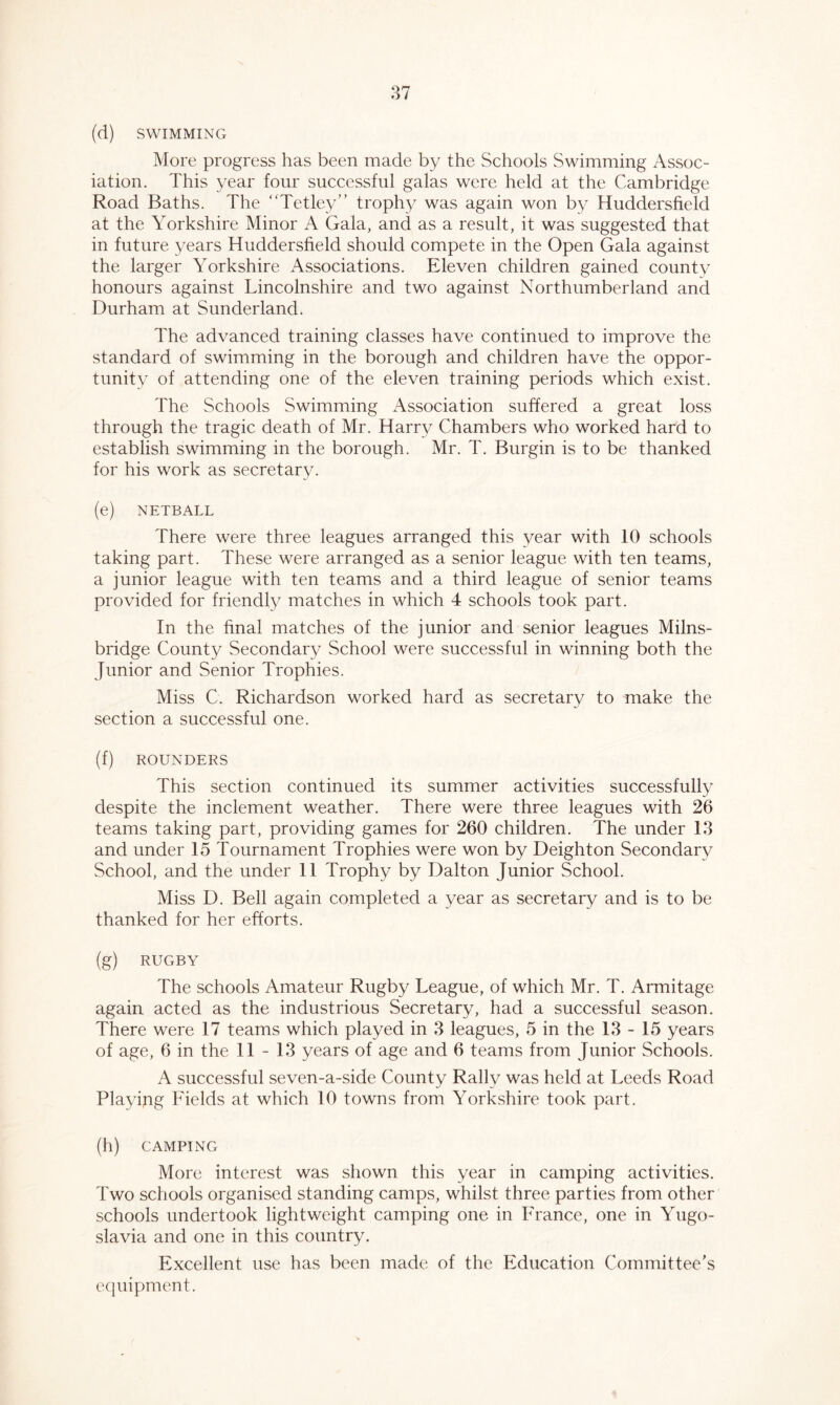 More progress has been made by the Schools Swimming Assoc- iation. This year four successful galas were held at the Cambridge Road Baths. The “Tetley” trophy was again won by Huddersfield at the Yorkshire Minor A Gala, and as a result, it was suggested that in future years Huddersfield should compete in the Open Gala against the larger Yorkshire Associations. Eleven children gained county honours against Lincolnshire and two against Northumberland and Durham at Sunderland. The advanced training classes have continued to improve the standard of swimming in the borough and children have the oppor- tunity of attending one of the eleven training periods which exist. The Schools Swimming Association suffered a great loss through the tragic death of Mr. Harry Chambers who worked hard to establish swimming in the borough. Mr. T. Burgin is to be thanked for his work as secretary. (e) NETBALL There were three leagues arranged this year with 10 schools taking part. These were arranged as a senior league with ten teams, a junior league with ten teams and a third league of senior teams provided for friendly matches in which 4 schools took part. In the final matches of the junior and senior leagues Milns- bridge County Secondary School were successful in winning both the Junior and Senior Trophies. Miss C. Richardson worked hard as secretary to make the section a successful one. (f) ROUNDERS This section continued its summer activities successfully despite the inclement weather. There were three leagues with 26 teams taking part, providing games for 260 children. The under 13 and under 15 Tournament Trophies were won by Deighton Secondary School, and the under 11 Trophy by Dalton Junior School. Miss D. Bell again completed a year as secretary and is to be thanked for her efforts. (g) RUGBY The schools Amateur Rugby League, of which Mr. T. Armitage again acted as the industrious Secretary, had a successful season. There were 17 teams which played in 3 leagues, 5 in the 13-15 years of age, 6 in the 11-13 years of age and 6 teams from Junior Schools. A successful seven-a-side County Rally was held at Leeds Road Playipg Fields at which 10 towns from Yorkshire took part. (h) CAMPING More interest was shown this year in camping activities. Two schools organised standing camps, whilst three parties from other schools undertook lightweight camping one in France, one in Yugo- slavia and one in this country. Excellent use has been made of the Education Committee’s equipment.